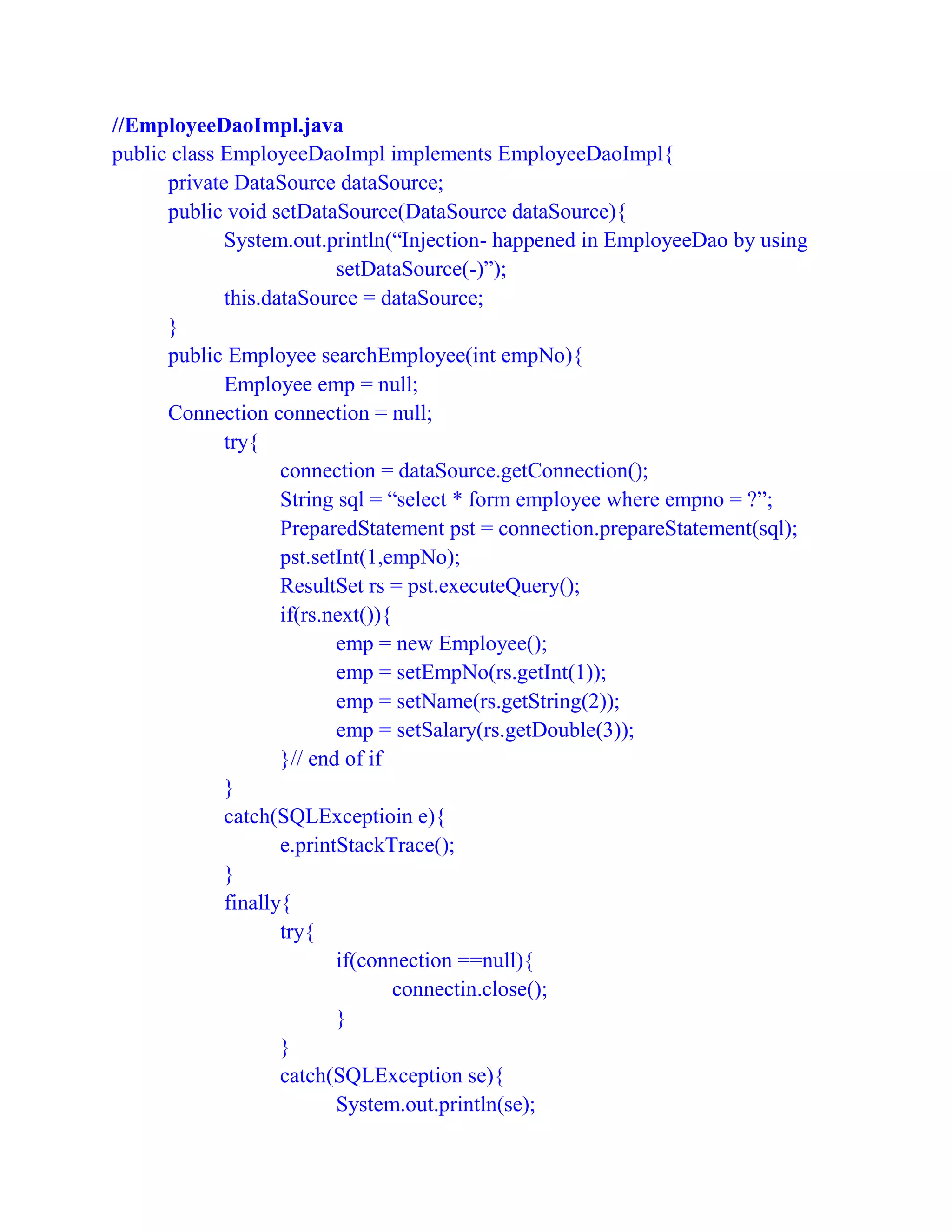 //EmployeeDaoImpl.java
public class EmployeeDaoImpl implements EmployeeDaoImpl{
private DataSource dataSource;
public void setDataSource(DataSource dataSource){
System.out.println(“Injection- happened in EmployeeDao by using
setDataSource(-)”);
this.dataSource = dataSource;
}
public Employee searchEmployee(int empNo){
Employee emp = null;
Connection connection = null;
try{
connection = dataSource.getConnection();
String sql = “select * form employee where empno = ?”;
PreparedStatement pst = connection.prepareStatement(sql);
pst.setInt(1,empNo);
ResultSet rs = pst.executeQuery();
if(rs.next()){
emp = new Employee();
emp = setEmpNo(rs.getInt(1));
emp = setName(rs.getString(2));
emp = setSalary(rs.getDouble(3));
}// end of if
}
catch(SQLExceptioin e){
e.printStackTrace();
}
finally{
try{
if(connection ==null){
connectin.close();
}
}
catch(SQLException se){
System.out.println(se);
 