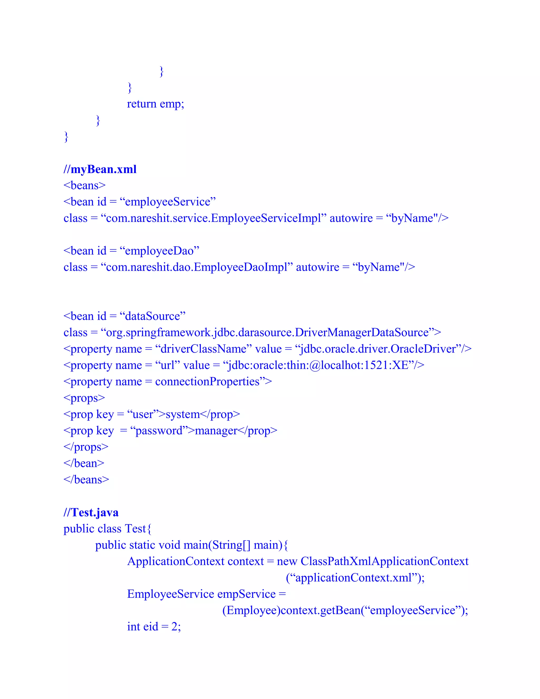 }
}
return emp;
}
}
//myBean.xml
<beans>
<bean id = “employeeService”
class = “com.nareshit.service.EmployeeServiceImpl” autowire = “byName"/>
<bean id = “employeeDao”
class = “com.nareshit.dao.EmployeeDaoImpl” autowire = “byName"/>
<bean id = “dataSource”
class = “org.springframework.jdbc.darasource.DriverManagerDataSource”>
<property name = “driverClassName” value = “jdbc.oracle.driver.OracleDriver”/>
<property name = “url” value = “jdbc:oracle:thin:@localhot:1521:XE”/>
<property name = connectionProperties”>
<props>
<prop key = “user”>system</prop>
<prop key = “password”>manager</prop>
</props>
</bean>
</beans>
//Test.java
public class Test{
public static void main(String[] main){
ApplicationContext context = new ClassPathXmlApplicationContext
(“applicationContext.xml”);
EmployeeService empService =
(Employee)context.getBean(“employeeService”);
int eid = 2;
 