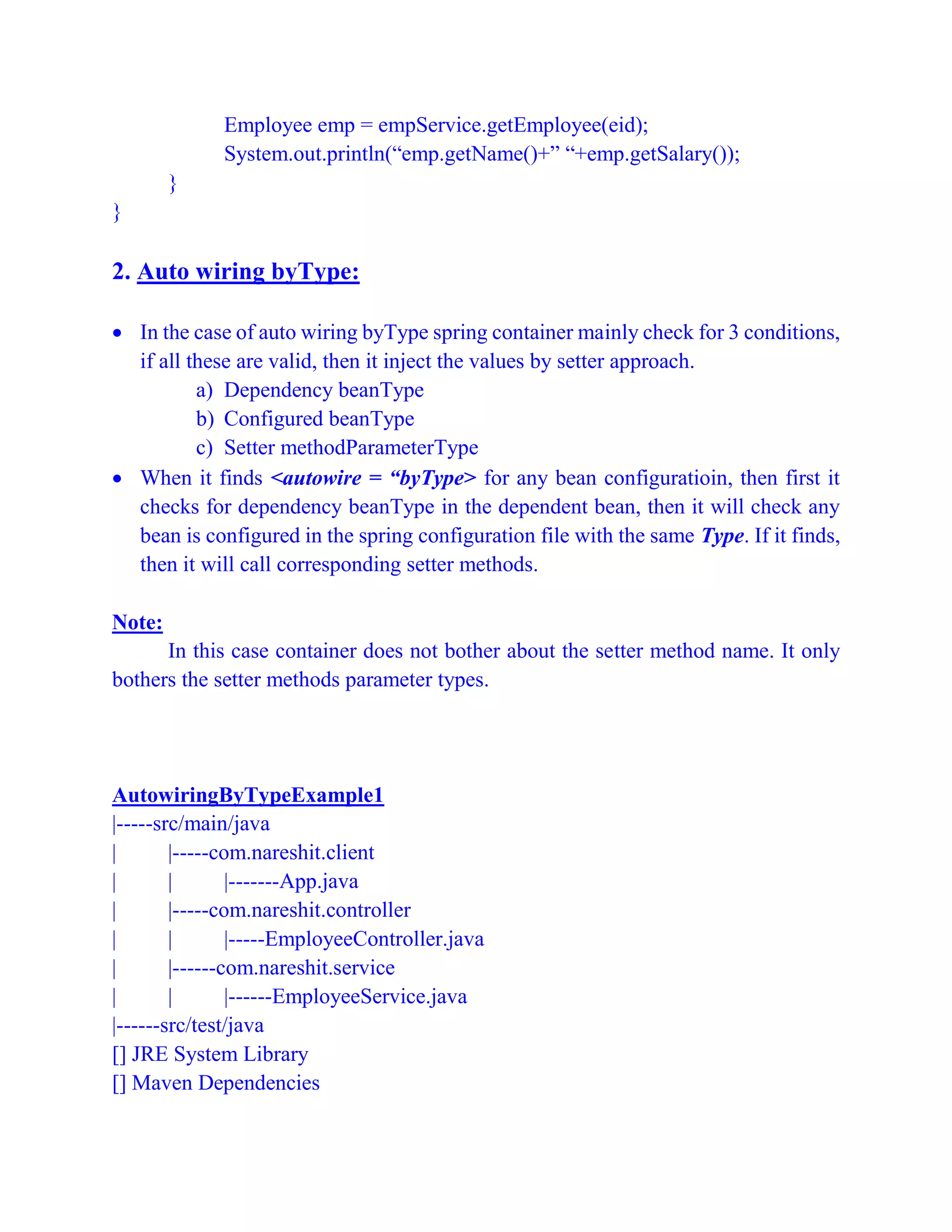 Employee emp = empService.getEmployee(eid);
System.out.println(“emp.getName()+” “+emp.getSalary());
}
}
2. Auto wiring byType:
 In the case of auto wiring byType spring container mainly check for 3 conditions,
if all these are valid, then it inject the values by setter approach.
a) Dependency beanType
b) Configured beanType
c) Setter methodParameterType
 When it finds <autowire = “byType> for any bean configuratioin, then first it
checks for dependency beanType in the dependent bean, then it will check any
bean is configured in the spring configuration file with the same Type. If it finds,
then it will call corresponding setter methods.
Note:
In this case container does not bother about the setter method name. It only
bothers the setter methods parameter types.
AutowiringByTypeExample1
|-----src/main/java
| |-----com.nareshit.client
| | |-------App.java
| |-----com.nareshit.controller
| | |-----EmployeeController.java
| |------com.nareshit.service
| | |------EmployeeService.java
|------src/test/java
[] JRE System Library
[] Maven Dependencies
 