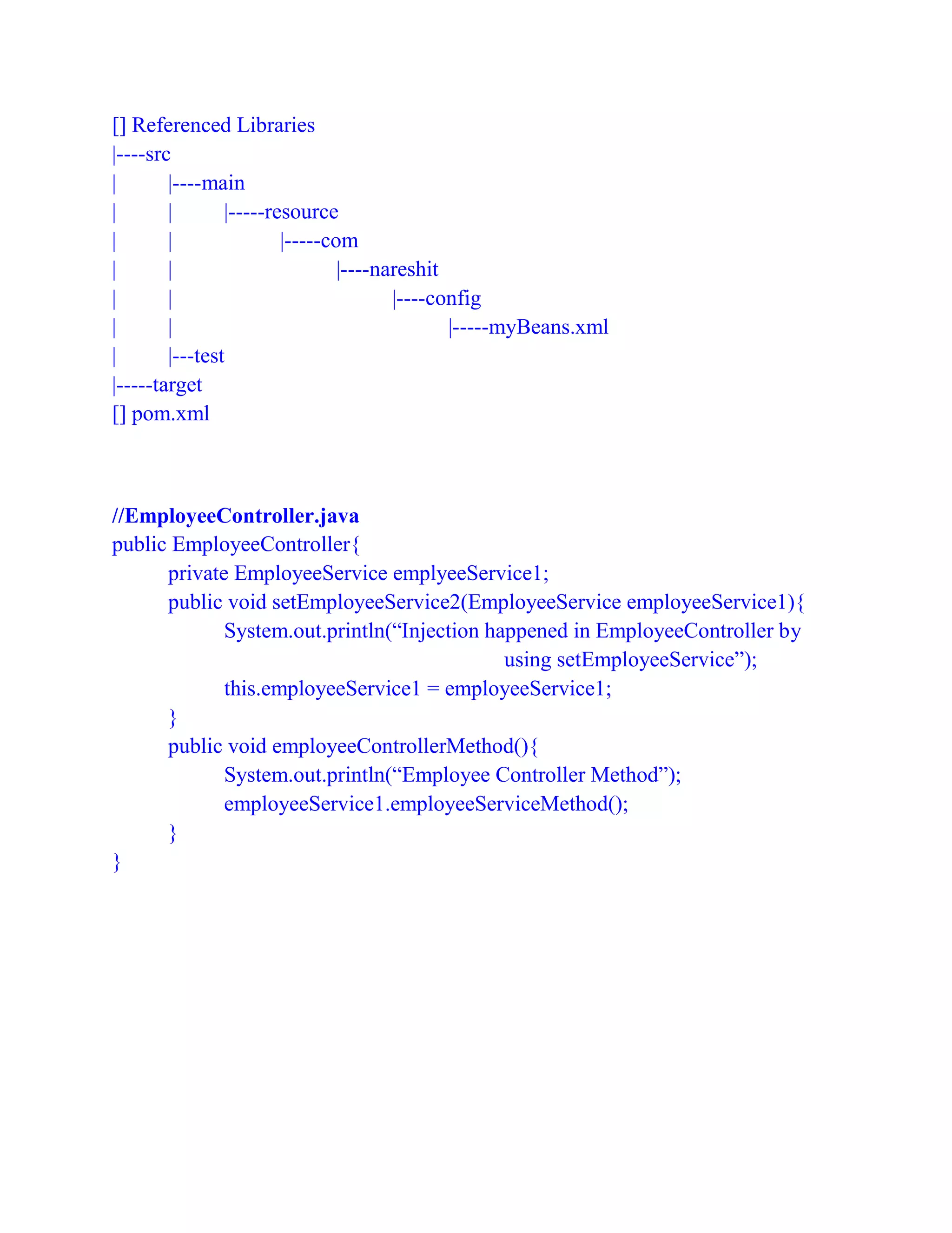 [] Referenced Libraries
|----src
| |----main
| | |-----resource
| | |-----com
| | |----nareshit
| | |----config
| | |-----myBeans.xml
| |---test
|-----target
[] pom.xml
//EmployeeController.java
public EmployeeController{
private EmployeeService emplyeeService1;
public void setEmployeeService2(EmployeeService employeeService1){
System.out.println(“Injection happened in EmployeeController by
using setEmployeeService”);
this.employeeService1 = employeeService1;
}
public void employeeControllerMethod(){
System.out.println(“Employee Controller Method”);
employeeService1.employeeServiceMethod();
}
}
 