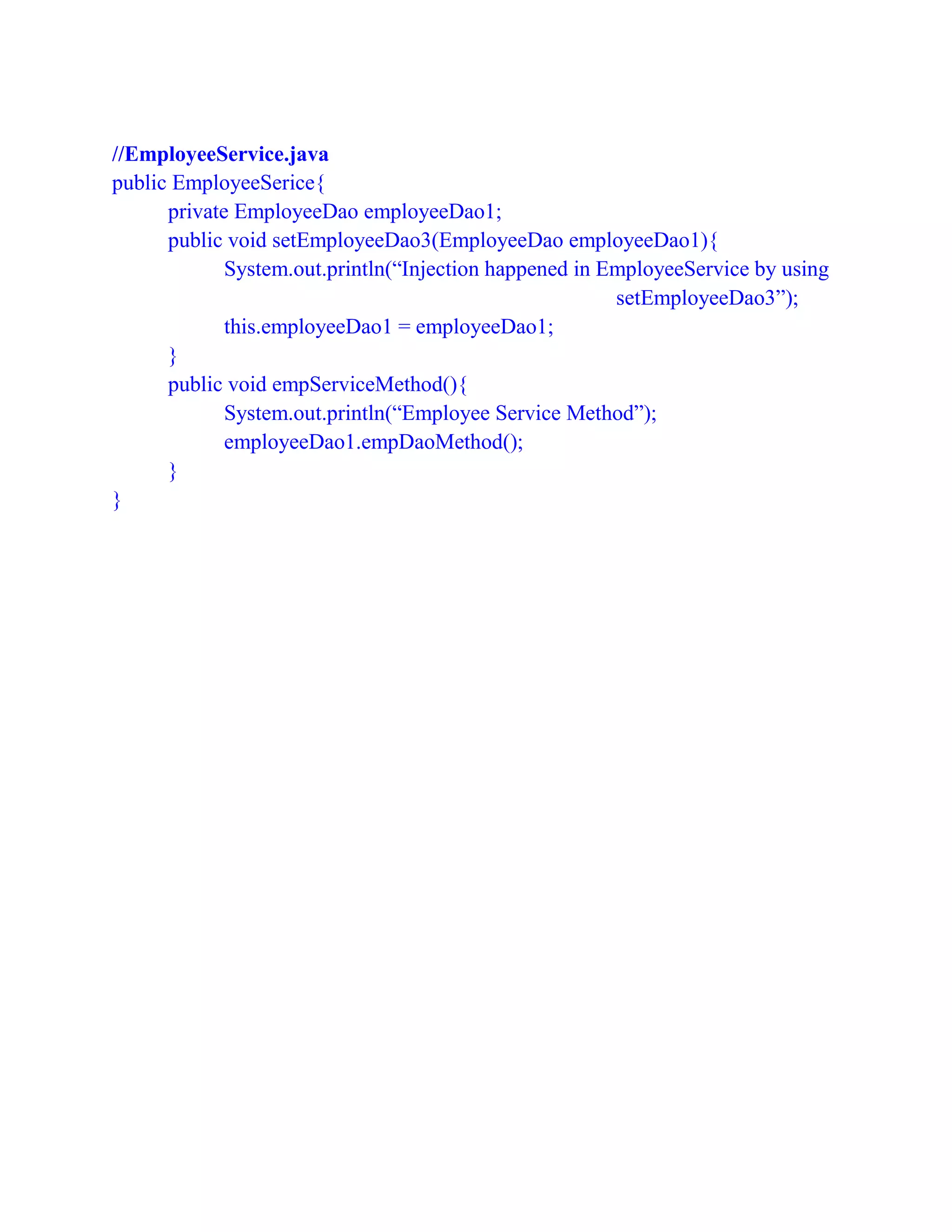 //EmployeeService.java
public EmployeeSerice{
private EmployeeDao employeeDao1;
public void setEmployeeDao3(EmployeeDao employeeDao1){
System.out.println(“Injection happened in EmployeeService by using
setEmployeeDao3”);
this.employeeDao1 = employeeDao1;
}
public void empServiceMethod(){
System.out.println(“Employee Service Method”);
employeeDao1.empDaoMethod();
}
}
 