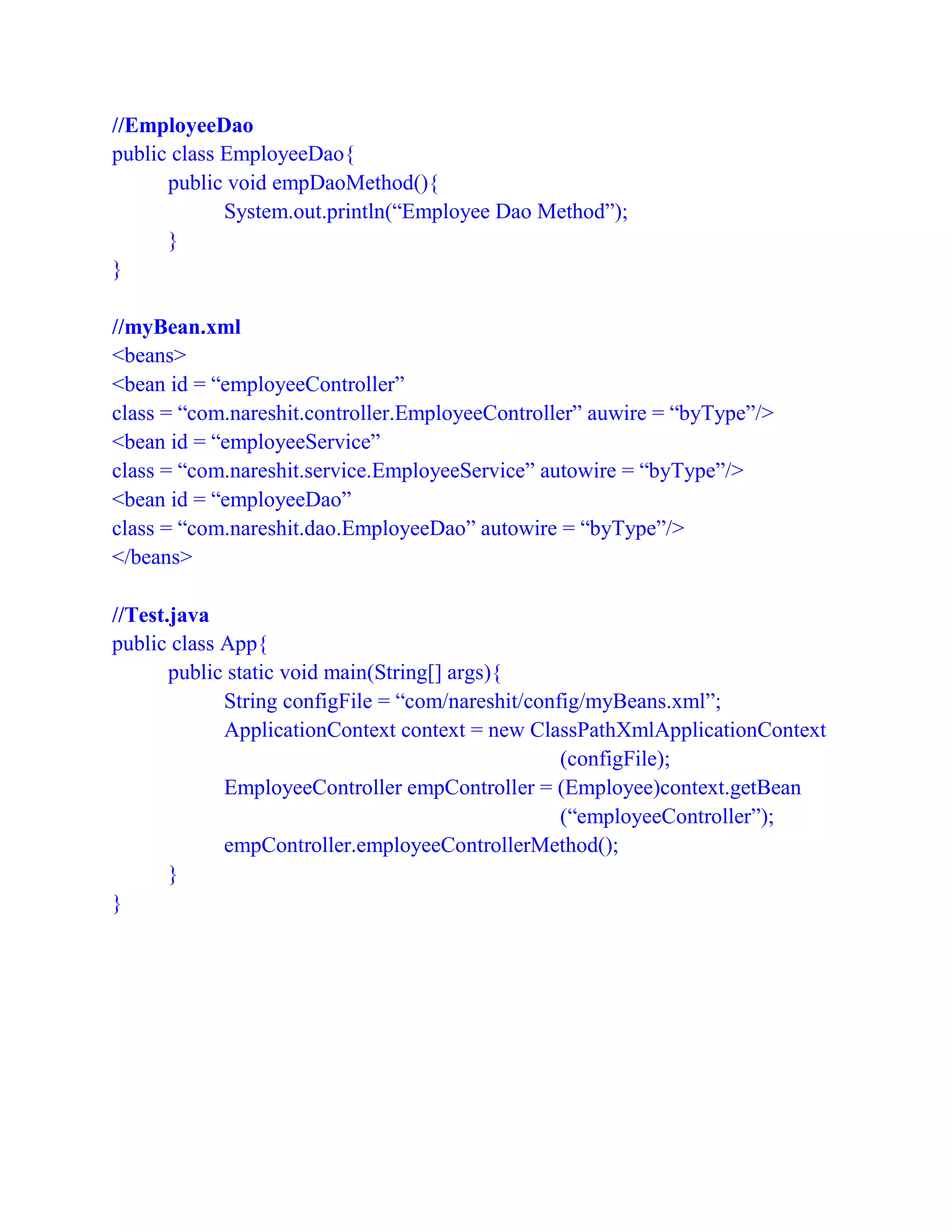 //EmployeeDao
public class EmployeeDao{
public void empDaoMethod(){
System.out.println(“Employee Dao Method”);
}
}
//myBean.xml
<beans>
<bean id = “employeeController”
class = “com.nareshit.controller.EmployeeController” auwire = “byType”/>
<bean id = “employeeService”
class = “com.nareshit.service.EmployeeService” autowire = “byType”/>
<bean id = “employeeDao”
class = “com.nareshit.dao.EmployeeDao” autowire = “byType”/>
</beans>
//Test.java
public class App{
public static void main(String[] args){
String configFile = “com/nareshit/config/myBeans.xml”;
ApplicationContext context = new ClassPathXmlApplicationContext
(configFile);
EmployeeController empController = (Employee)context.getBean
(“employeeController”);
empController.employeeControllerMethod();
}
}
 