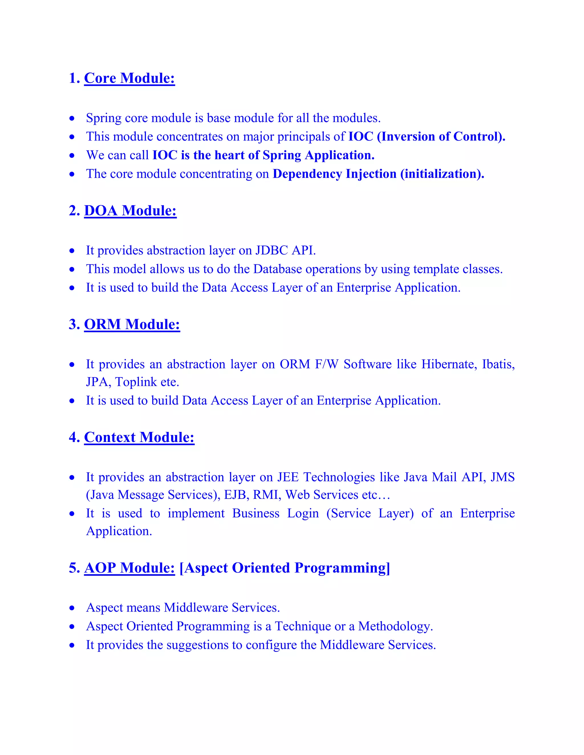 1. Core Module:
 Spring core module is base module for all the modules.
 This module concentrates on major principals of IOC (Inversion of Control).
 We can call IOC is the heart of Spring Application.
 The core module concentrating on Dependency Injection (initialization).
2. DOA Module:
 It provides abstraction layer on JDBC API.
 This model allows us to do the Database operations by using template classes.
 It is used to build the Data Access Layer of an Enterprise Application.
3. ORM Module:
 It provides an abstraction layer on ORM F/W Software like Hibernate, Ibatis,
JPA, Toplink ete.
 It is used to build Data Access Layer of an Enterprise Application.
4. Context Module:
 It provides an abstraction layer on JEE Technologies like Java Mail API, JMS
(Java Message Services), EJB, RMI, Web Services etc…
 It is used to implement Business Login (Service Layer) of an Enterprise
Application.
5. AOP Module: [Aspect Oriented Programming]
 Aspect means Middleware Services.
 Aspect Oriented Programming is a Technique or a Methodology.
 It provides the suggestions to configure the Middleware Services.
 