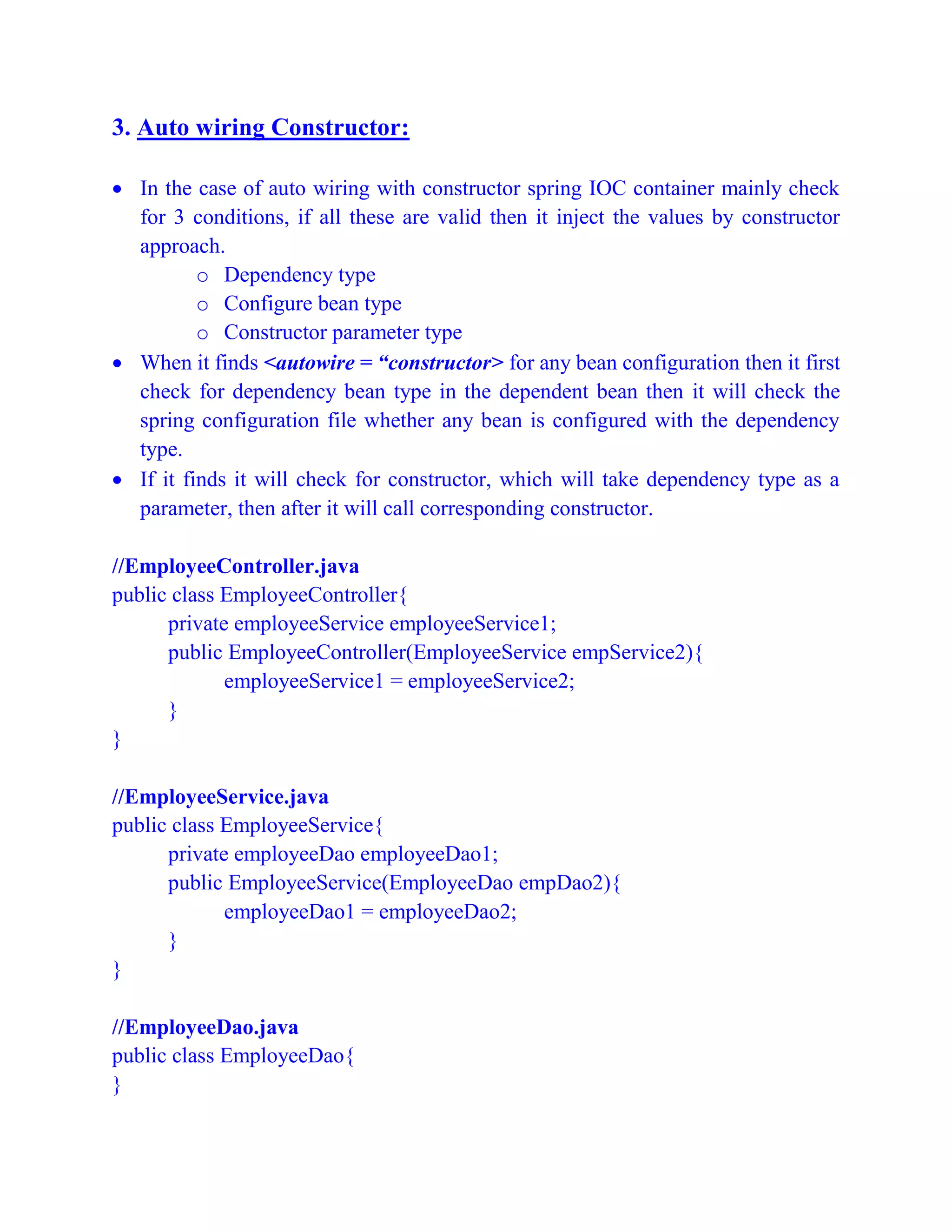 3. Auto wiring Constructor:
 In the case of auto wiring with constructor spring IOC container mainly check
for 3 conditions, if all these are valid then it inject the values by constructor
approach.
o Dependency type
o Configure bean type
o Constructor parameter type
 When it finds <autowire = “constructor> for any bean configuration then it first
check for dependency bean type in the dependent bean then it will check the
spring configuration file whether any bean is configured with the dependency
type.
 If it finds it will check for constructor, which will take dependency type as a
parameter, then after it will call corresponding constructor.
//EmployeeController.java
public class EmployeeController{
private employeeService employeeService1;
public EmployeeController(EmployeeService empService2){
employeeService1 = employeeService2;
}
}
//EmployeeService.java
public class EmployeeService{
private employeeDao employeeDao1;
public EmployeeService(EmployeeDao empDao2){
employeeDao1 = employeeDao2;
}
}
//EmployeeDao.java
public class EmployeeDao{
}
 