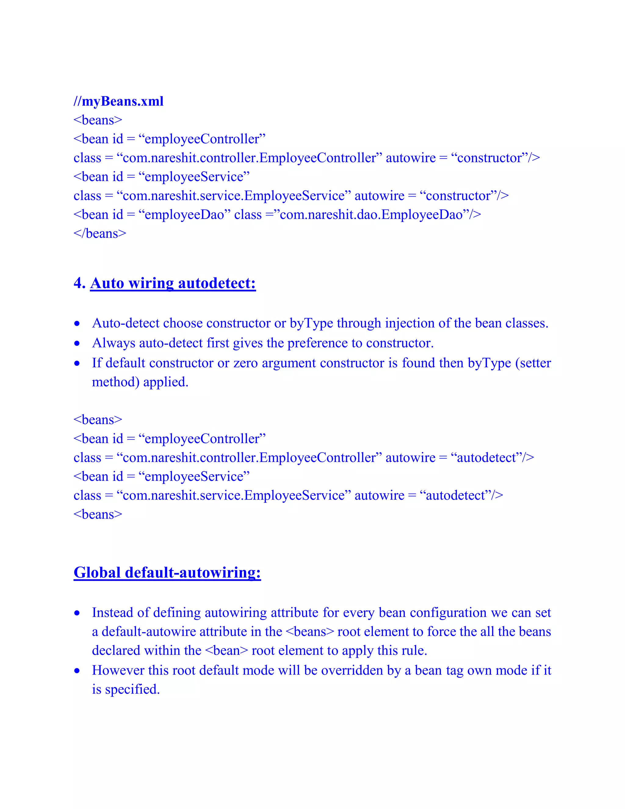 //myBeans.xml
<beans>
<bean id = “employeeController”
class = “com.nareshit.controller.EmployeeController” autowire = “constructor”/>
<bean id = “employeeService”
class = “com.nareshit.service.EmployeeService” autowire = “constructor”/>
<bean id = “employeeDao” class =”com.nareshit.dao.EmployeeDao”/>
</beans>
4. Auto wiring autodetect:
 Auto-detect choose constructor or byType through injection of the bean classes.
 Always auto-detect first gives the preference to constructor.
 If default constructor or zero argument constructor is found then byType (setter
method) applied.
<beans>
<bean id = “employeeController”
class = “com.nareshit.controller.EmployeeController” autowire = “autodetect”/>
<bean id = “employeeService”
class = “com.nareshit.service.EmployeeService” autowire = “autodetect”/>
<beans>
Global default-autowiring:
 Instead of defining autowiring attribute for every bean configuration we can set
a default-autowire attribute in the <beans> root element to force the all the beans
declared within the <bean> root element to apply this rule.
 However this root default mode will be overridden by a bean tag own mode if it
is specified.
 