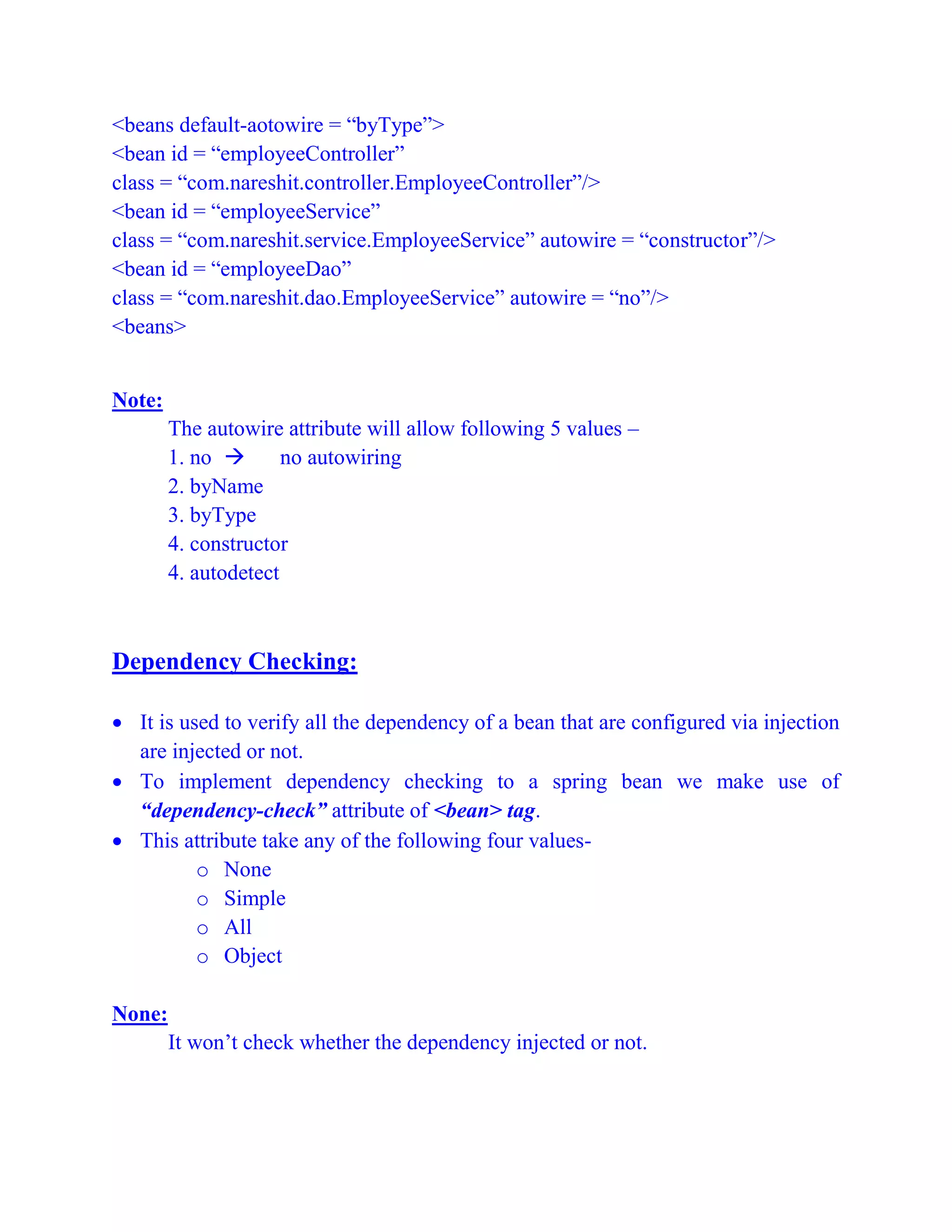 <beans default-aotowire = “byType”>
<bean id = “employeeController”
class = “com.nareshit.controller.EmployeeController”/>
<bean id = “employeeService”
class = “com.nareshit.service.EmployeeService” autowire = “constructor”/>
<bean id = “employeeDao”
class = “com.nareshit.dao.EmployeeService” autowire = “no”/>
<beans>
Note:
The autowire attribute will allow following 5 values –
1. no  no autowiring
2. byName
3. byType
4. constructor
4. autodetect
Dependency Checking:
 It is used to verify all the dependency of a bean that are configured via injection
are injected or not.
 To implement dependency checking to a spring bean we make use of
“dependency-check” attribute of <bean> tag.
 This attribute take any of the following four values-
o None
o Simple
o All
o Object
None:
It won’t check whether the dependency injected or not.
 