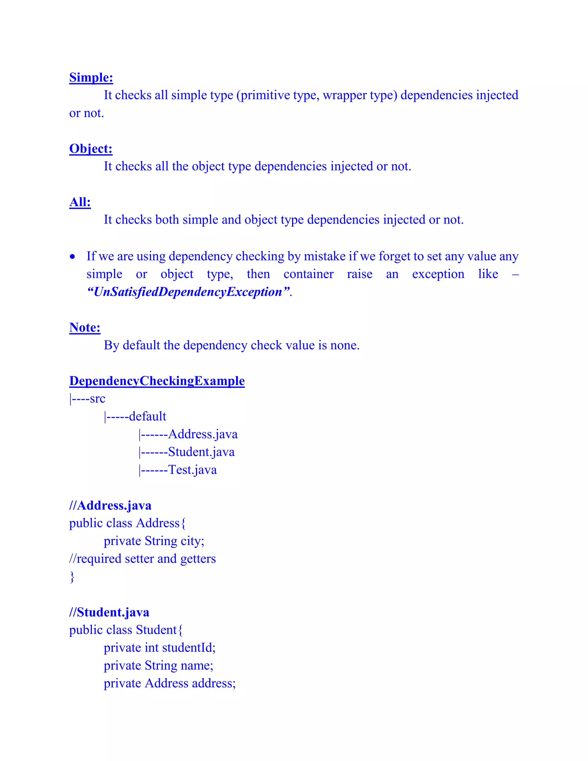 Simple:
It checks all simple type (primitive type, wrapper type) dependencies injected
or not.
Object:
It checks all the object type dependencies injected or not.
All:
It checks both simple and object type dependencies injected or not.
 If we are using dependency checking by mistake if we forget to set any value any
simple or object type, then container raise an exception like –
“UnSatisfiedDependencyException”.
Note:
By default the dependency check value is none.
DependencyCheckingExample
|----src
|-----default
|------Address.java
|------Student.java
|------Test.java
//Address.java
public class Address{
private String city;
//required setter and getters
}
//Student.java
public class Student{
private int studentId;
private String name;
private Address address;
 