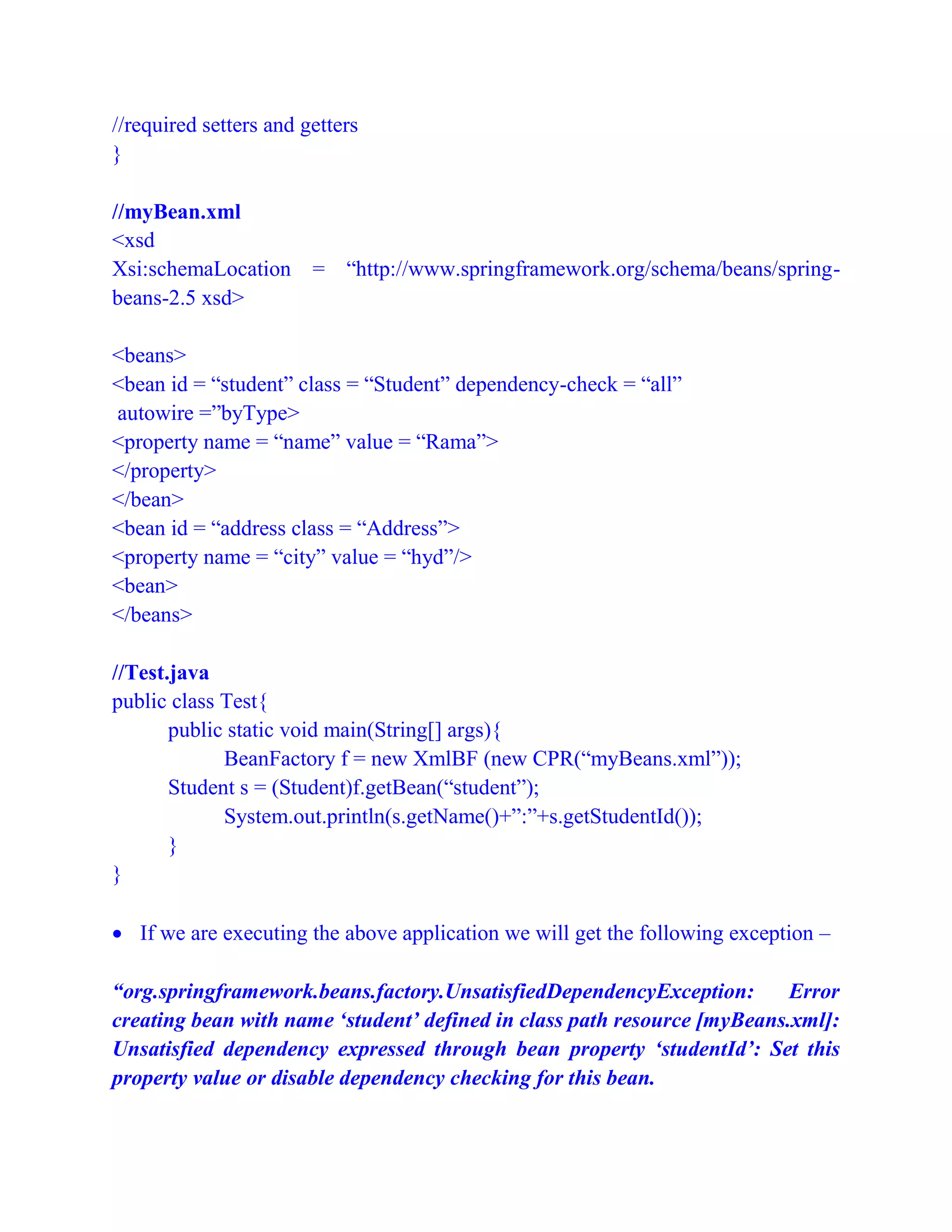 //required setters and getters
}
//myBean.xml
<xsd
Xsi:schemaLocation = “http://www.springframework.org/schema/beans/spring-
beans-2.5 xsd>
<beans>
<bean id = “student” class = “Student” dependency-check = “all”
autowire =”byType>
<property name = “name” value = “Rama”>
</property>
</bean>
<bean id = “address class = “Address”>
<property name = “city” value = “hyd”/>
<bean>
</beans>
//Test.java
public class Test{
public static void main(String[] args){
BeanFactory f = new XmlBF (new CPR(“myBeans.xml”));
Student s = (Student)f.getBean(“student”);
System.out.println(s.getName()+”:”+s.getStudentId());
}
}
 If we are executing the above application we will get the following exception –
“org.springframework.beans.factory.UnsatisfiedDependencyException: Error
creating bean with name ‘student’ defined in class path resource [myBeans.xml]:
Unsatisfied dependency expressed through bean property ‘studentId’: Set this
property value or disable dependency checking for this bean.
 