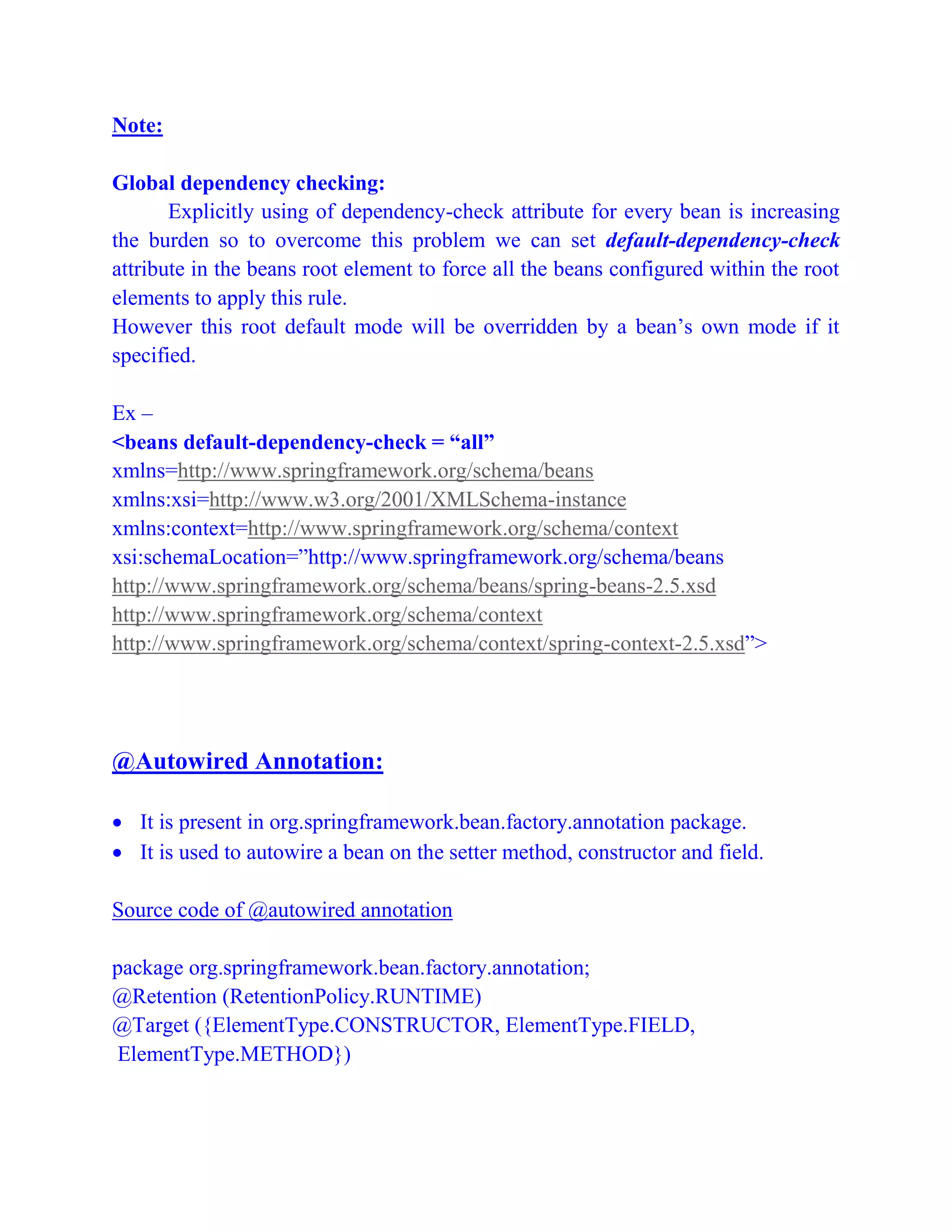 Note:
Global dependency checking:
Explicitly using of dependency-check attribute for every bean is increasing
the burden so to overcome this problem we can set default-dependency-check
attribute in the beans root element to force all the beans configured within the root
elements to apply this rule.
However this root default mode will be overridden by a bean’s own mode if it
specified.
Ex –
<beans default-dependency-check = “all”
xmlns=http://www.springframework.org/schema/beans
xmlns:xsi=http://www.w3.org/2001/XMLSchema-instance
xmlns:context=http://www.springframework.org/schema/context
xsi:schemaLocation=”http://www.springframework.org/schema/beans
http://www.springframework.org/schema/beans/spring-beans-2.5.xsd
http://www.springframework.org/schema/context
http://www.springframework.org/schema/context/spring-context-2.5.xsd”>
@Autowired Annotation:
 It is present in org.springframework.bean.factory.annotation package.
 It is used to autowire a bean on the setter method, constructor and field.
Source code of @autowired annotation
package org.springframework.bean.factory.annotation;
@Retention (RetentionPolicy.RUNTIME)
@Target ({ElementType.CONSTRUCTOR, ElementType.FIELD,
ElementType.METHOD})
 