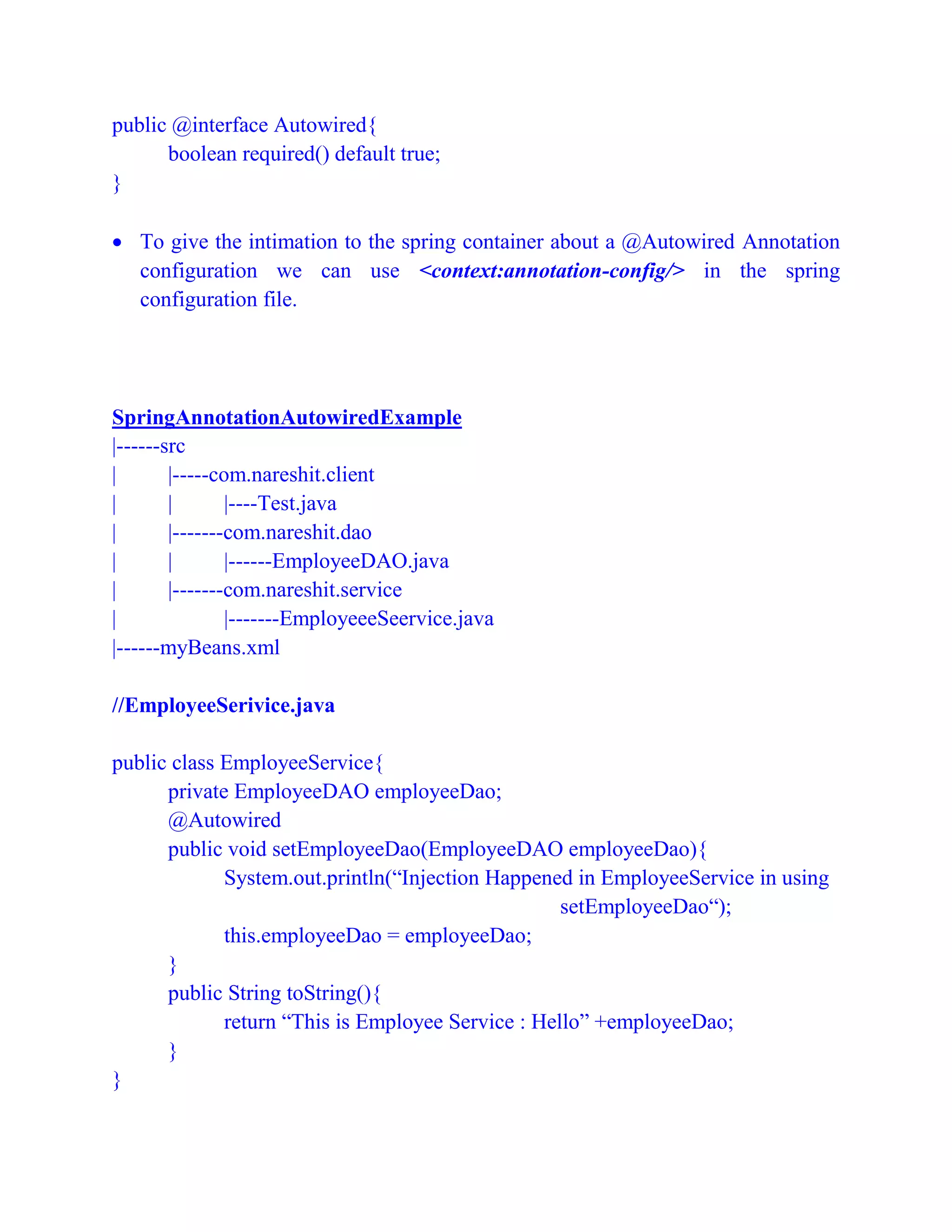 public @interface Autowired{
boolean required() default true;
}
 To give the intimation to the spring container about a @Autowired Annotation
configuration we can use <context:annotation-config/> in the spring
configuration file.
SpringAnnotationAutowiredExample
|------src
| |-----com.nareshit.client
| | |----Test.java
| |-------com.nareshit.dao
| | |------EmployeeDAO.java
| |-------com.nareshit.service
| |-------EmployeeeSeervice.java
|------myBeans.xml
//EmployeeSerivice.java
public class EmployeeService{
private EmployeeDAO employeeDao;
@Autowired
public void setEmployeeDao(EmployeeDAO employeeDao){
System.out.println(“Injection Happened in EmployeeService in using
setEmployeeDao“);
this.employeeDao = employeeDao;
}
public String toString(){
return “This is Employee Service : Hello” +employeeDao;
}
}
 