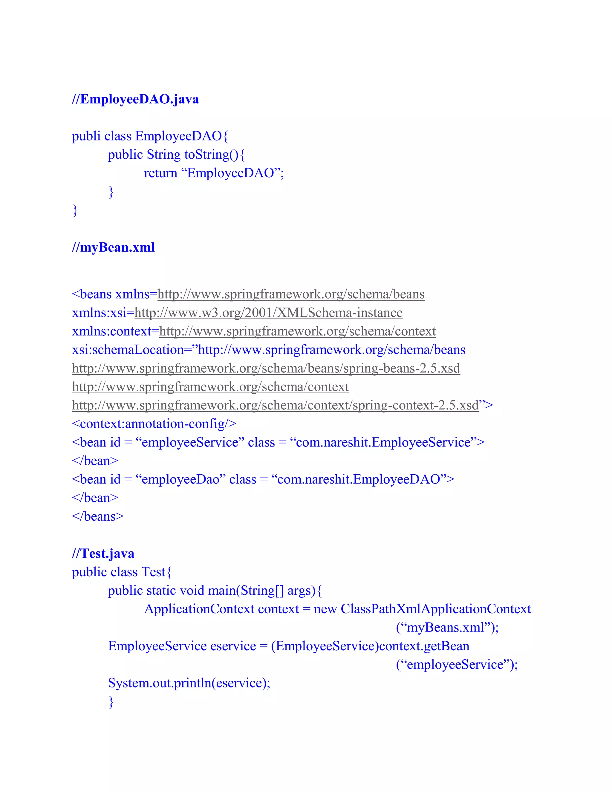 //EmployeeDAO.java
publi class EmployeeDAO{
public String toString(){
return “EmployeeDAO”;
}
}
//myBean.xml
<beans xmlns=http://www.springframework.org/schema/beans
xmlns:xsi=http://www.w3.org/2001/XMLSchema-instance
xmlns:context=http://www.springframework.org/schema/context
xsi:schemaLocation=”http://www.springframework.org/schema/beans
http://www.springframework.org/schema/beans/spring-beans-2.5.xsd
http://www.springframework.org/schema/context
http://www.springframework.org/schema/context/spring-context-2.5.xsd”>
<context:annotation-config/>
<bean id = “employeeService” class = “com.nareshit.EmployeeService”>
</bean>
<bean id = “employeeDao” class = “com.nareshit.EmployeeDAO”>
</bean>
</beans>
//Test.java
public class Test{
public static void main(String[] args){
ApplicationContext context = new ClassPathXmlApplicationContext
(“myBeans.xml”);
EmployeeService eservice = (EmployeeService)context.getBean
(“employeeService”);
System.out.println(eservice);
}
 