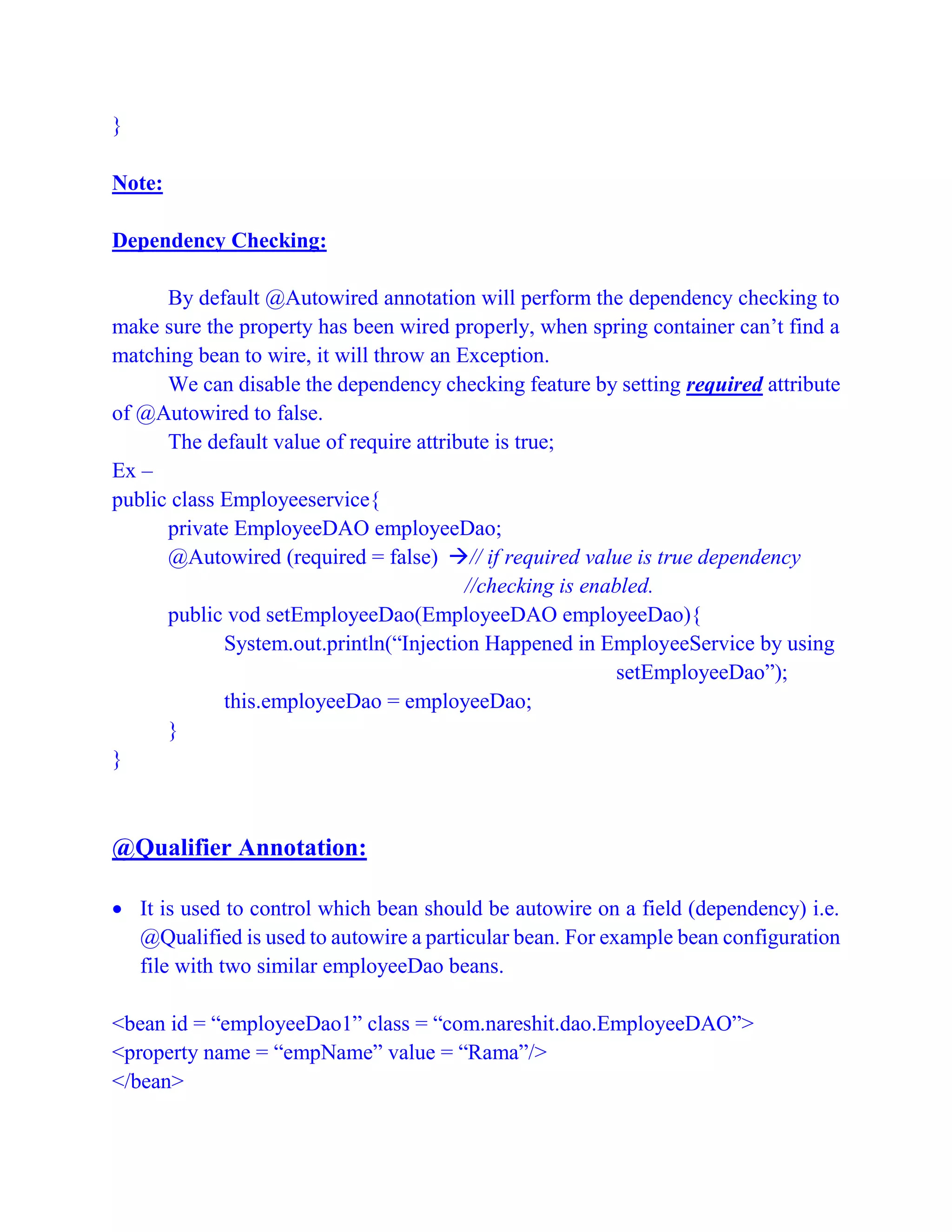 }
Note:
Dependency Checking:
By default @Autowired annotation will perform the dependency checking to
make sure the property has been wired properly, when spring container can’t find a
matching bean to wire, it will throw an Exception.
We can disable the dependency checking feature by setting required attribute
of @Autowired to false.
The default value of require attribute is true;
Ex –
public class Employeeservice{
private EmployeeDAO employeeDao;
@Autowired (required = false) // if required value is true dependency
//checking is enabled.
public vod setEmployeeDao(EmployeeDAO employeeDao){
System.out.println(“Injection Happened in EmployeeService by using
setEmployeeDao”);
this.employeeDao = employeeDao;
}
}
@Qualifier Annotation:
 It is used to control which bean should be autowire on a field (dependency) i.e.
@Qualified is used to autowire a particular bean. For example bean configuration
file with two similar employeeDao beans.
<bean id = “employeeDao1” class = “com.nareshit.dao.EmployeeDAO”>
<property name = “empName” value = “Rama”/>
</bean>
 