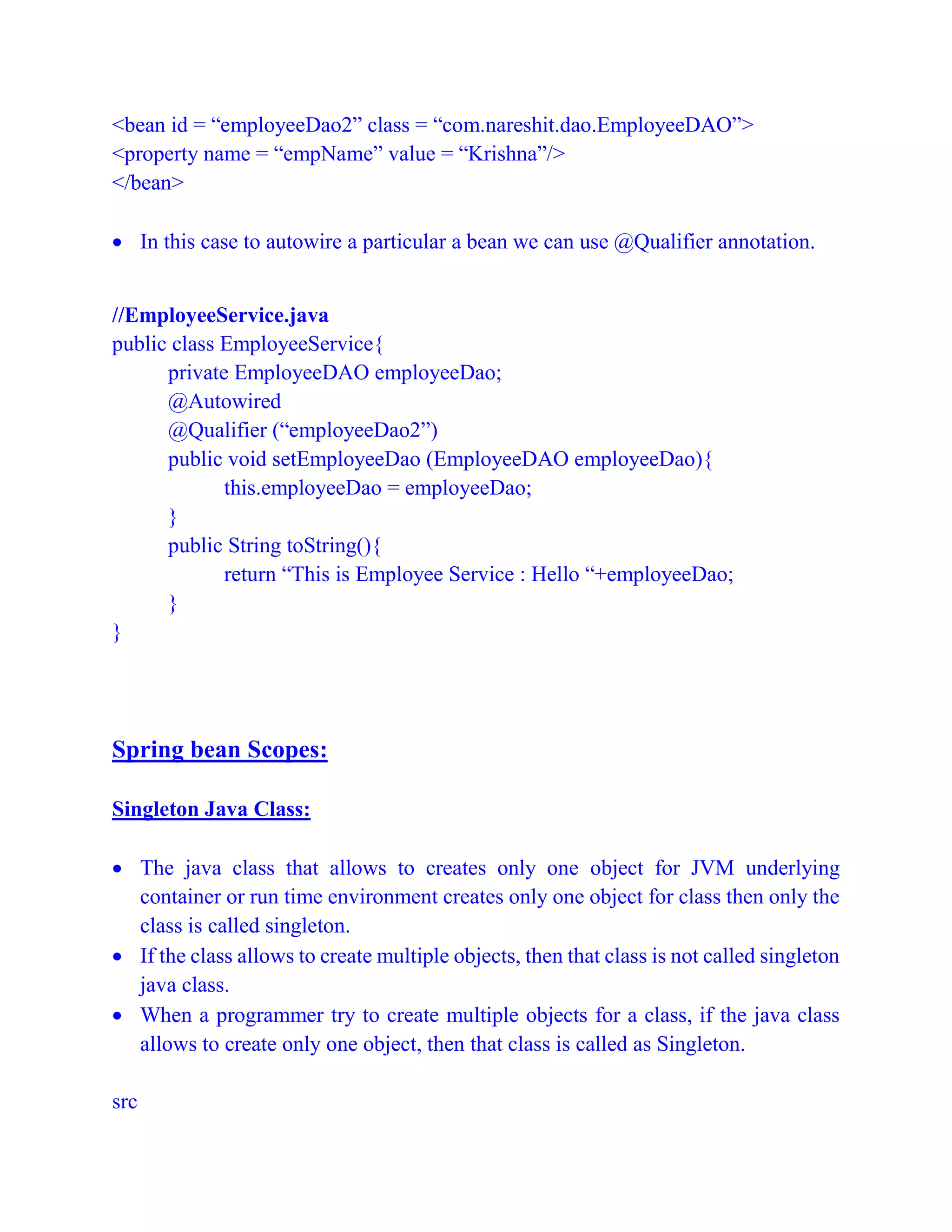 <bean id = “employeeDao2” class = “com.nareshit.dao.EmployeeDAO”>
<property name = “empName” value = “Krishna”/>
</bean>
 In this case to autowire a particular a bean we can use @Qualifier annotation.
//EmployeeService.java
public class EmployeeService{
private EmployeeDAO employeeDao;
@Autowired
@Qualifier (“employeeDao2”)
public void setEmployeeDao (EmployeeDAO employeeDao){
this.employeeDao = employeeDao;
}
public String toString(){
return “This is Employee Service : Hello “+employeeDao;
}
}
Spring bean Scopes:
Singleton Java Class:
 The java class that allows to creates only one object for JVM underlying
container or run time environment creates only one object for class then only the
class is called singleton.
 If the class allows to create multiple objects, then that class is not called singleton
java class.
 When a programmer try to create multiple objects for a class, if the java class
allows to create only one object, then that class is called as Singleton.
src
 