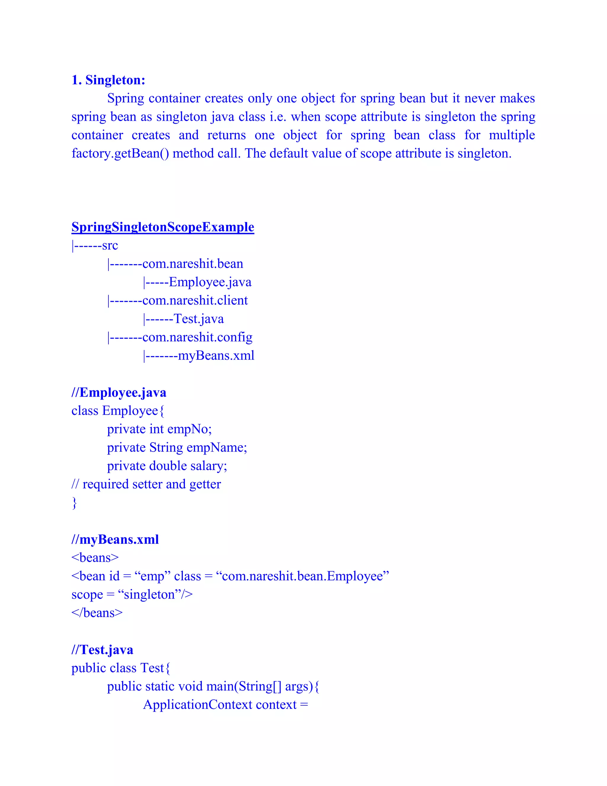 1. Singleton:
Spring container creates only one object for spring bean but it never makes
spring bean as singleton java class i.e. when scope attribute is singleton the spring
container creates and returns one object for spring bean class for multiple
factory.getBean() method call. The default value of scope attribute is singleton.
SpringSingletonScopeExample
|------src
|-------com.nareshit.bean
|-----Employee.java
|-------com.nareshit.client
|------Test.java
|-------com.nareshit.config
|-------myBeans.xml
//Employee.java
class Employee{
private int empNo;
private String empName;
private double salary;
// required setter and getter
}
//myBeans.xml
<beans>
<bean id = “emp” class = “com.nareshit.bean.Employee”
scope = “singleton”/>
</beans>
//Test.java
public class Test{
public static void main(String[] args){
ApplicationContext context =
 