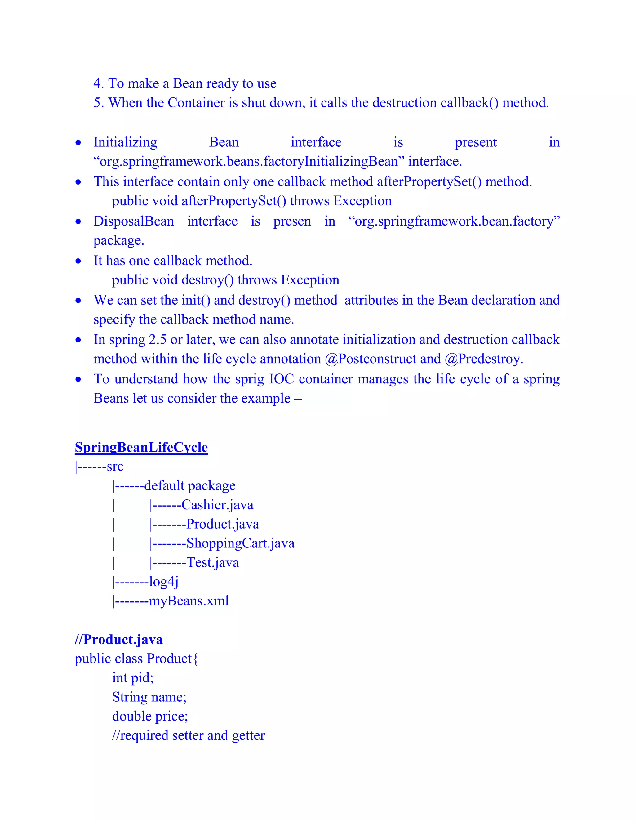 4. To make a Bean ready to use
5. When the Container is shut down, it calls the destruction callback() method.
 Initializing Bean interface is present in
“org.springframework.beans.factoryInitializingBean” interface.
 This interface contain only one callback method afterPropertySet() method.
public void afterPropertySet() throws Exception
 DisposalBean interface is presen in “org.springframework.bean.factory”
package.
 It has one callback method.
public void destroy() throws Exception
 We can set the init() and destroy() method attributes in the Bean declaration and
specify the callback method name.
 In spring 2.5 or later, we can also annotate initialization and destruction callback
method within the life cycle annotation @Postconstruct and @Predestroy.
 To understand how the sprig IOC container manages the life cycle of a spring
Beans let us consider the example –
SpringBeanLifeCycle
|------src
|------default package
| |------Cashier.java
| |-------Product.java
| |-------ShoppingCart.java
| |-------Test.java
|-------log4j
|-------myBeans.xml
//Product.java
public class Product{
int pid;
String name;
double price;
//required setter and getter
 