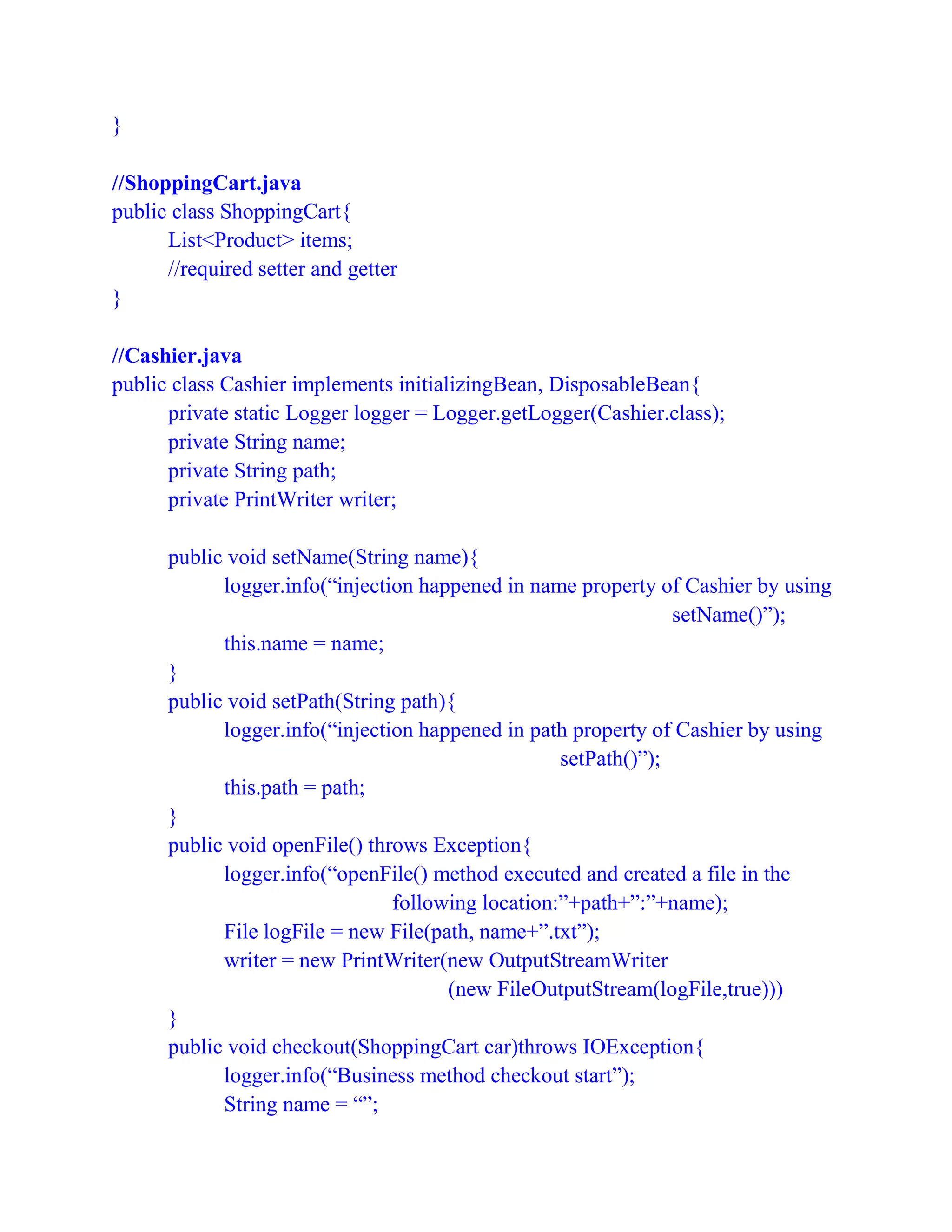 }
//ShoppingCart.java
public class ShoppingCart{
List<Product> items;
//required setter and getter
}
//Cashier.java
public class Cashier implements initializingBean, DisposableBean{
private static Logger logger = Logger.getLogger(Cashier.class);
private String name;
private String path;
private PrintWriter writer;
public void setName(String name){
logger.info(“injection happened in name property of Cashier by using
setName()”);
this.name = name;
}
public void setPath(String path){
logger.info(“injection happened in path property of Cashier by using
setPath()”);
this.path = path;
}
public void openFile() throws Exception{
logger.info(“openFile() method executed and created a file in the
following location:”+path+”:”+name);
File logFile = new File(path, name+”.txt”);
writer = new PrintWriter(new OutputStreamWriter
(new FileOutputStream(logFile,true)))
}
public void checkout(ShoppingCart car)throws IOException{
logger.info(“Business method checkout start”);
String name = “”;
 