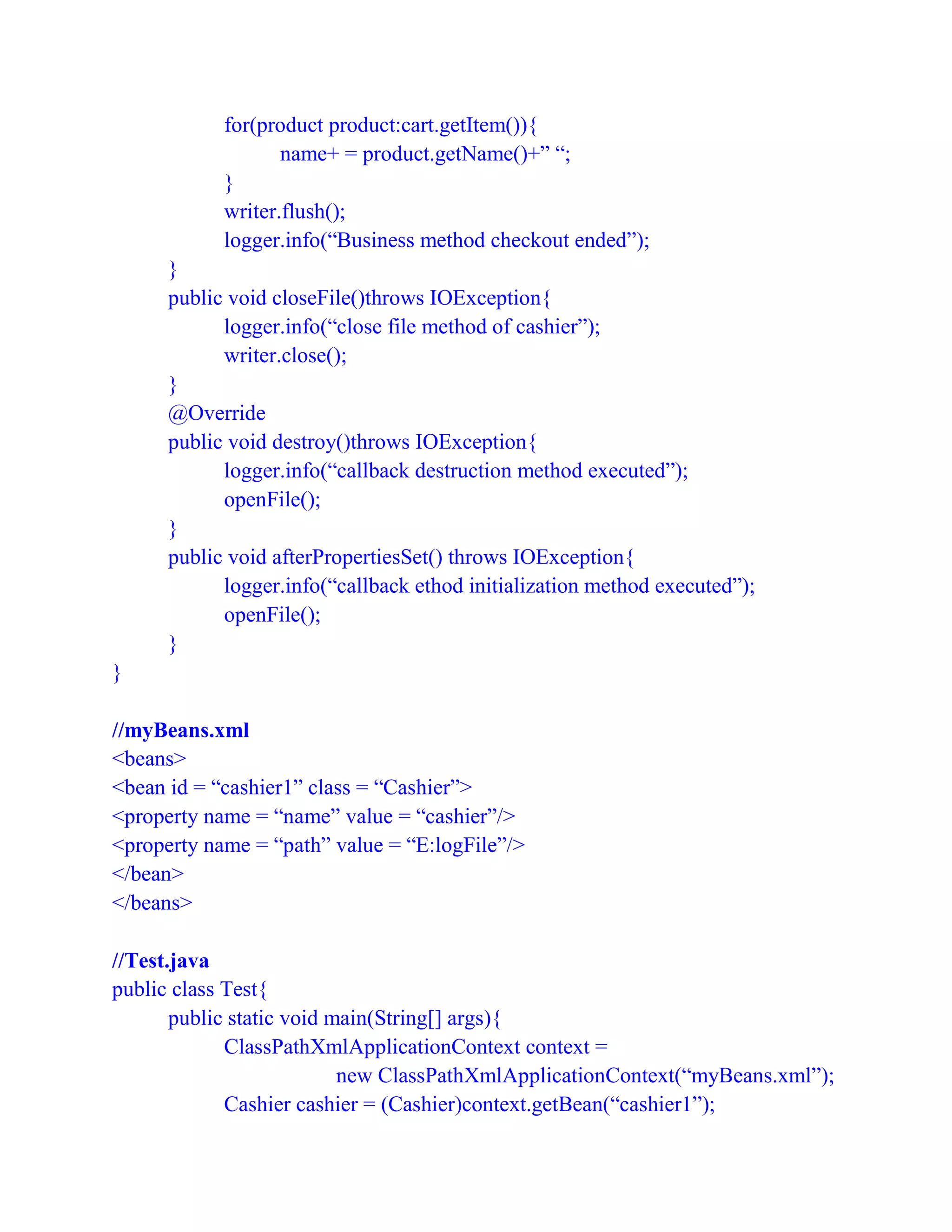for(product product:cart.getItem()){
name+ = product.getName()+” “;
}
writer.flush();
logger.info(“Business method checkout ended”);
}
public void closeFile()throws IOException{
logger.info(“close file method of cashier”);
writer.close();
}
@Override
public void destroy()throws IOException{
logger.info(“callback destruction method executed”);
openFile();
}
public void afterPropertiesSet() throws IOException{
logger.info(“callback ethod initialization method executed”);
openFile();
}
}
//myBeans.xml
<beans>
<bean id = “cashier1” class = “Cashier”>
<property name = “name” value = “cashier”/>
<property name = “path” value = “E:logFile”/>
</bean>
</beans>
//Test.java
public class Test{
public static void main(String[] args){
ClassPathXmlApplicationContext context =
new ClassPathXmlApplicationContext(“myBeans.xml”);
Cashier cashier = (Cashier)context.getBean(“cashier1”);
 