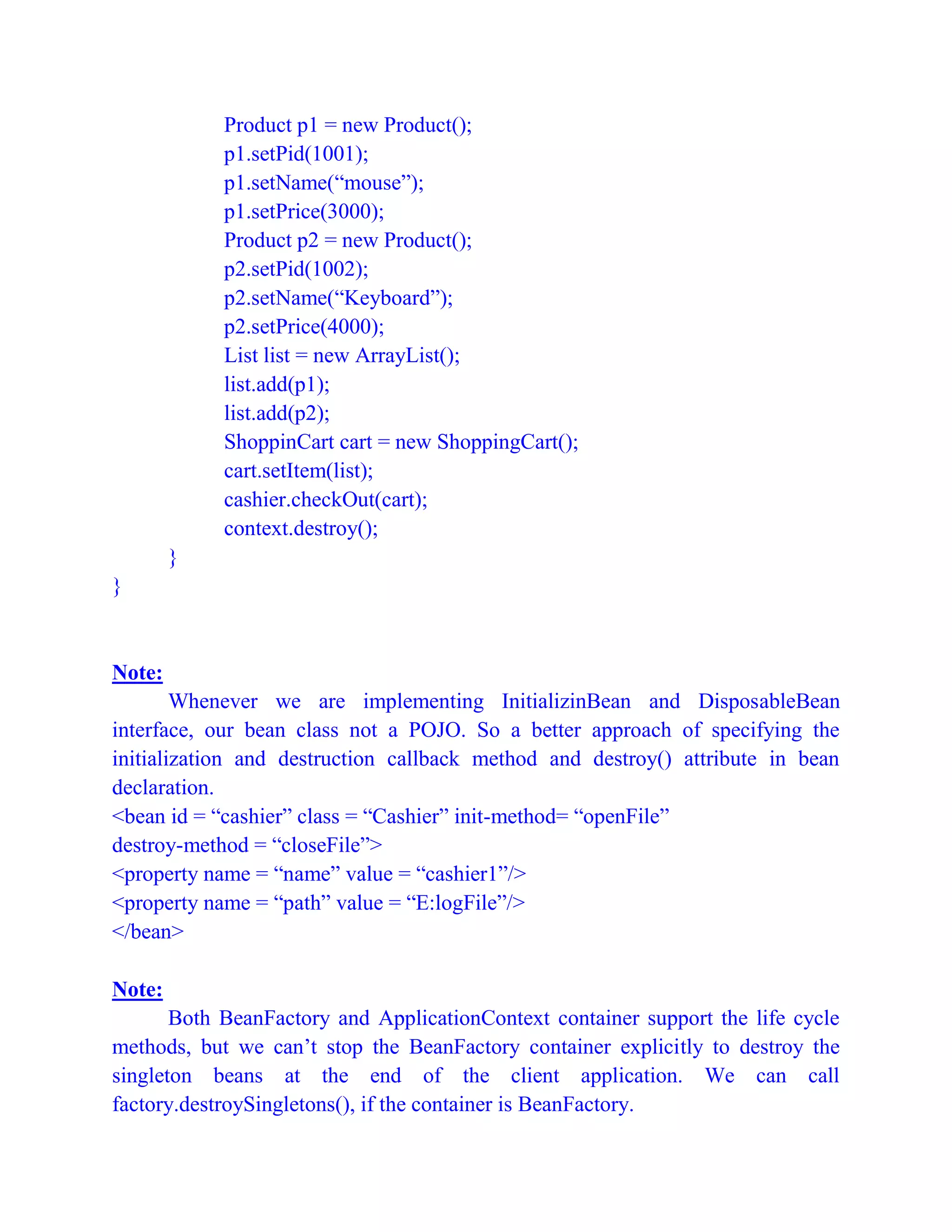 Product p1 = new Product();
p1.setPid(1001);
p1.setName(“mouse”);
p1.setPrice(3000);
Product p2 = new Product();
p2.setPid(1002);
p2.setName(“Keyboard”);
p2.setPrice(4000);
List list = new ArrayList();
list.add(p1);
list.add(p2);
ShoppinCart cart = new ShoppingCart();
cart.setItem(list);
cashier.checkOut(cart);
context.destroy();
}
}
Note:
Whenever we are implementing InitializinBean and DisposableBean
interface, our bean class not a POJO. So a better approach of specifying the
initialization and destruction callback method and destroy() attribute in bean
declaration.
<bean id = “cashier” class = “Cashier” init-method= “openFile”
destroy-method = “closeFile”>
<property name = “name” value = “cashier1”/>
<property name = “path” value = “E:logFile”/>
</bean>
Note:
Both BeanFactory and ApplicationContext container support the life cycle
methods, but we can’t stop the BeanFactory container explicitly to destroy the
singleton beans at the end of the client application. We can call
factory.destroySingletons(), if the container is BeanFactory.
 