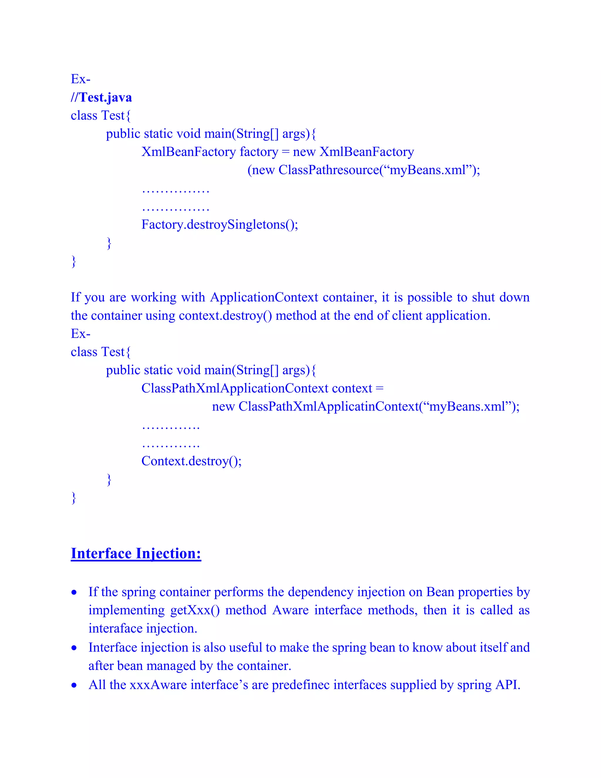 Ex-
//Test.java
class Test{
public static void main(String[] args){
XmlBeanFactory factory = new XmlBeanFactory
(new ClassPathresource(“myBeans.xml”);
……………
……………
Factory.destroySingletons();
}
}
If you are working with ApplicationContext container, it is possible to shut down
the container using context.destroy() method at the end of client application.
Ex-
class Test{
public static void main(String[] args){
ClassPathXmlApplicationContext context =
new ClassPathXmlApplicatinContext(“myBeans.xml”);
………….
………….
Context.destroy();
}
}
Interface Injection:
 If the spring container performs the dependency injection on Bean properties by
implementing getXxx() method Aware interface methods, then it is called as
interaface injection.
 Interface injection is also useful to make the spring bean to know about itself and
after bean managed by the container.
 All the xxxAware interface’s are predefinec interfaces supplied by spring API.
 