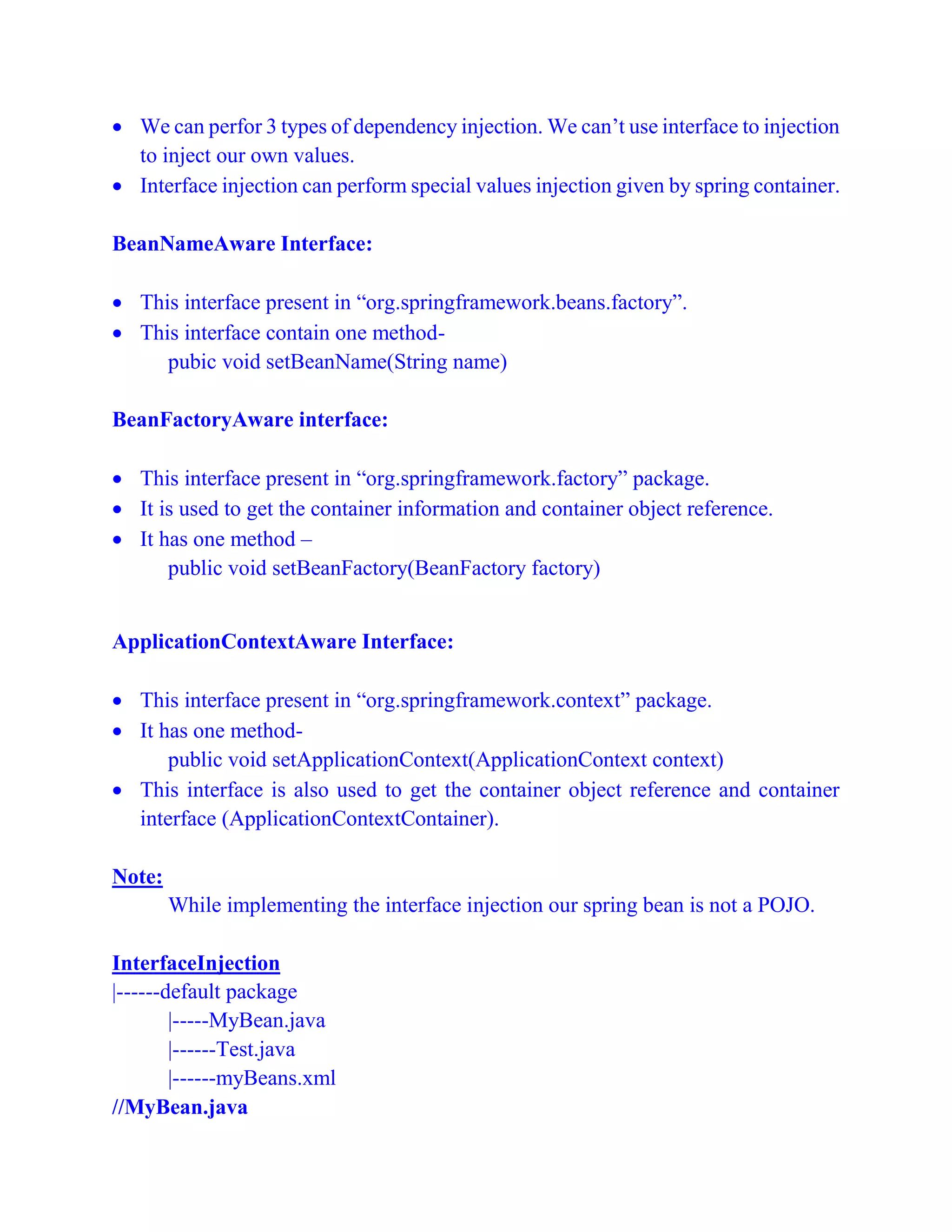  We can perfor 3 types of dependency injection. We can’t use interface to injection
to inject our own values.
 Interface injection can perform special values injection given by spring container.
BeanNameAware Interface:
 This interface present in “org.springframework.beans.factory”.
 This interface contain one method-
pubic void setBeanName(String name)
BeanFactoryAware interface:
 This interface present in “org.springframework.factory” package.
 It is used to get the container information and container object reference.
 It has one method –
public void setBeanFactory(BeanFactory factory)
ApplicationContextAware Interface:
 This interface present in “org.springframework.context” package.
 It has one method-
public void setApplicationContext(ApplicationContext context)
 This interface is also used to get the container object reference and container
interface (ApplicationContextContainer).
Note:
While implementing the interface injection our spring bean is not a POJO.
InterfaceInjection
|------default package
|-----MyBean.java
|------Test.java
|------myBeans.xml
//MyBean.java
 
