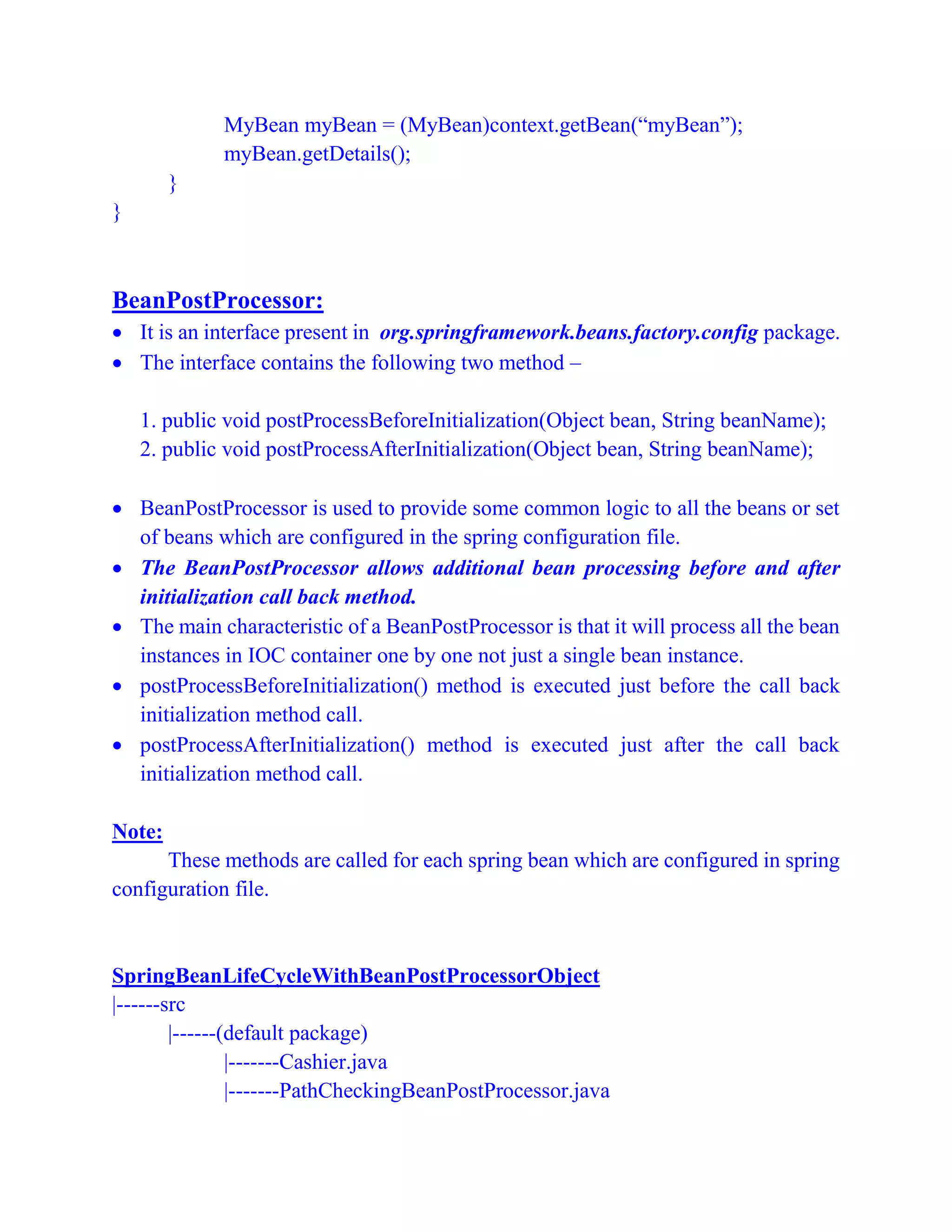 MyBean myBean = (MyBean)context.getBean(“myBean”);
myBean.getDetails();
}
}
BeanPostProcessor:
 It is an interface present in org.springframework.beans.factory.config package.
 The interface contains the following two method –
1. public void postProcessBeforeInitialization(Object bean, String beanName);
2. public void postProcessAfterInitialization(Object bean, String beanName);
 BeanPostProcessor is used to provide some common logic to all the beans or set
of beans which are configured in the spring configuration file.
 The BeanPostProcessor allows additional bean processing before and after
initialization call back method.
 The main characteristic of a BeanPostProcessor is that it will process all the bean
instances in IOC container one by one not just a single bean instance.
 postProcessBeforeInitialization() method is executed just before the call back
initialization method call.
 postProcessAfterInitialization() method is executed just after the call back
initialization method call.
Note:
These methods are called for each spring bean which are configured in spring
configuration file.
SpringBeanLifeCycleWithBeanPostProcessorObject
|------src
|------(default package)
|-------Cashier.java
|-------PathCheckingBeanPostProcessor.java
 
