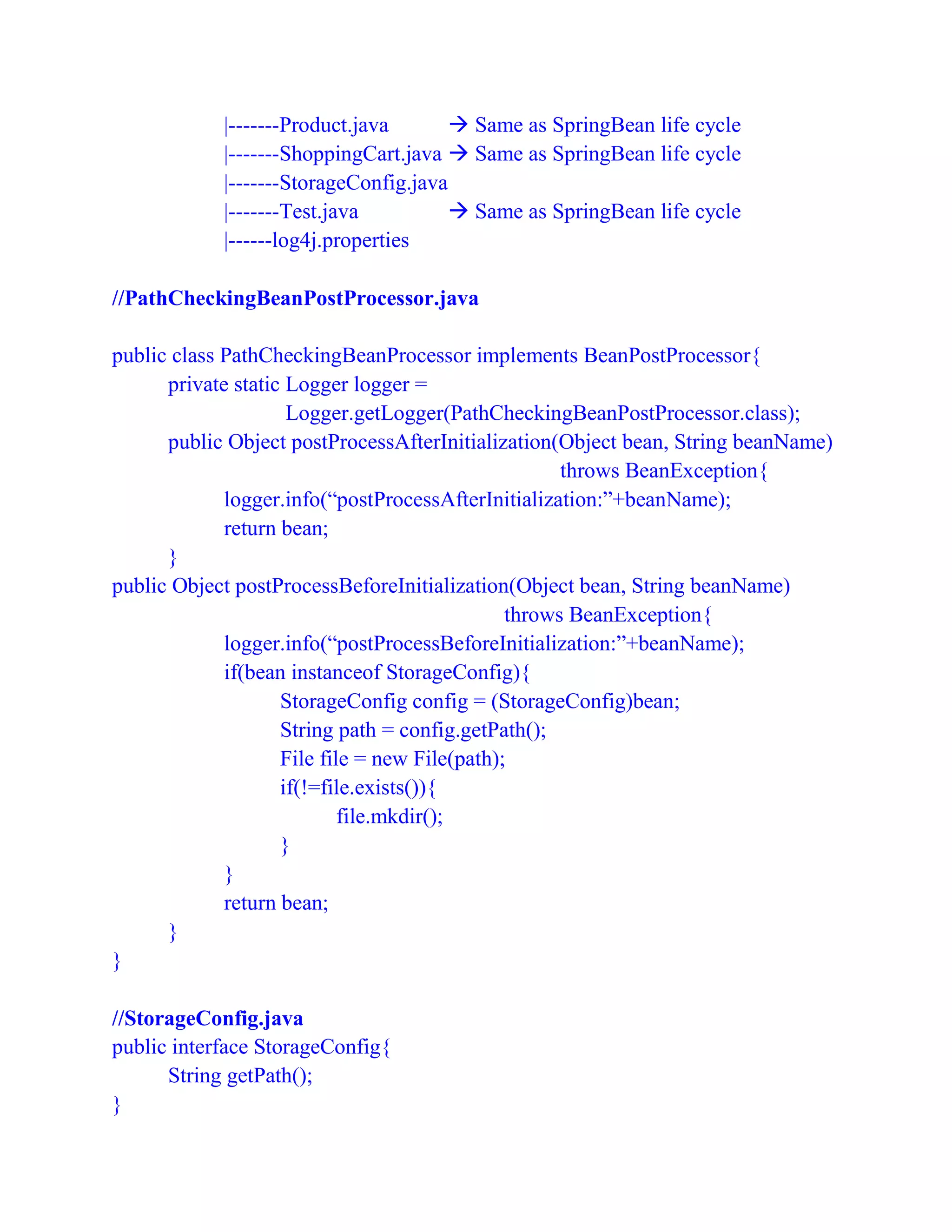|-------Product.java  Same as SpringBean life cycle
|-------ShoppingCart.java  Same as SpringBean life cycle
|-------StorageConfig.java
|-------Test.java  Same as SpringBean life cycle
|------log4j.properties
//PathCheckingBeanPostProcessor.java
public class PathCheckingBeanProcessor implements BeanPostProcessor{
private static Logger logger =
Logger.getLogger(PathCheckingBeanPostProcessor.class);
public Object postProcessAfterInitialization(Object bean, String beanName)
throws BeanException{
logger.info(“postProcessAfterInitialization:”+beanName);
return bean;
}
public Object postProcessBeforeInitialization(Object bean, String beanName)
throws BeanException{
logger.info(“postProcessBeforeInitialization:”+beanName);
if(bean instanceof StorageConfig){
StorageConfig config = (StorageConfig)bean;
String path = config.getPath();
File file = new File(path);
if(!=file.exists()){
file.mkdir();
}
}
return bean;
}
}
//StorageConfig.java
public interface StorageConfig{
String getPath();
}
 