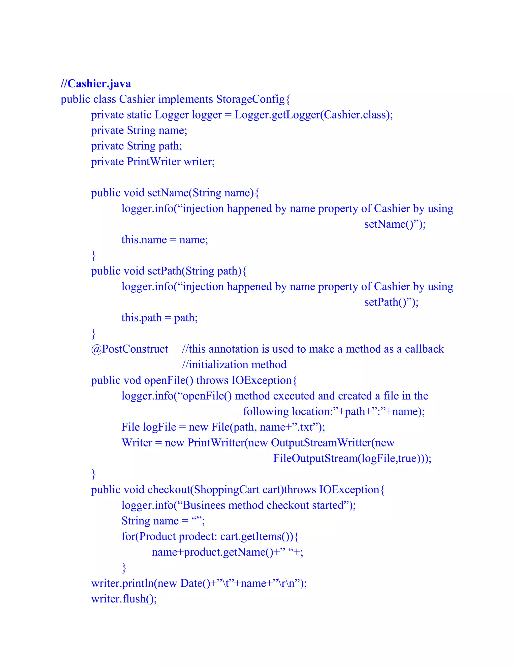 //Cashier.java
public class Cashier implements StorageConfig{
private static Logger logger = Logger.getLogger(Cashier.class);
private String name;
private String path;
private PrintWriter writer;
public void setName(String name){
logger.info(“injection happened by name property of Cashier by using
setName()”);
this.name = name;
}
public void setPath(String path){
logger.info(“injection happened by name property of Cashier by using
setPath()”);
this.path = path;
}
@PostConstruct //this annotation is used to make a method as a callback
//initialization method
public vod openFile() throws IOException{
logger.info(“openFile() method executed and created a file in the
following location:”+path+”:”+name);
File logFile = new File(path, name+”.txt”);
Writer = new PrintWritter(new OutputStreamWritter(new
FileOutputStream(logFile,true)));
}
public void checkout(ShoppingCart cart)throws IOException{
logger.info(“Businees method checkout started”);
String name = “”;
for(Product prodect: cart.getItems()){
name+product.getName()+” “+;
}
writer.println(new Date()+”t”+name+”rn”);
writer.flush();
 
