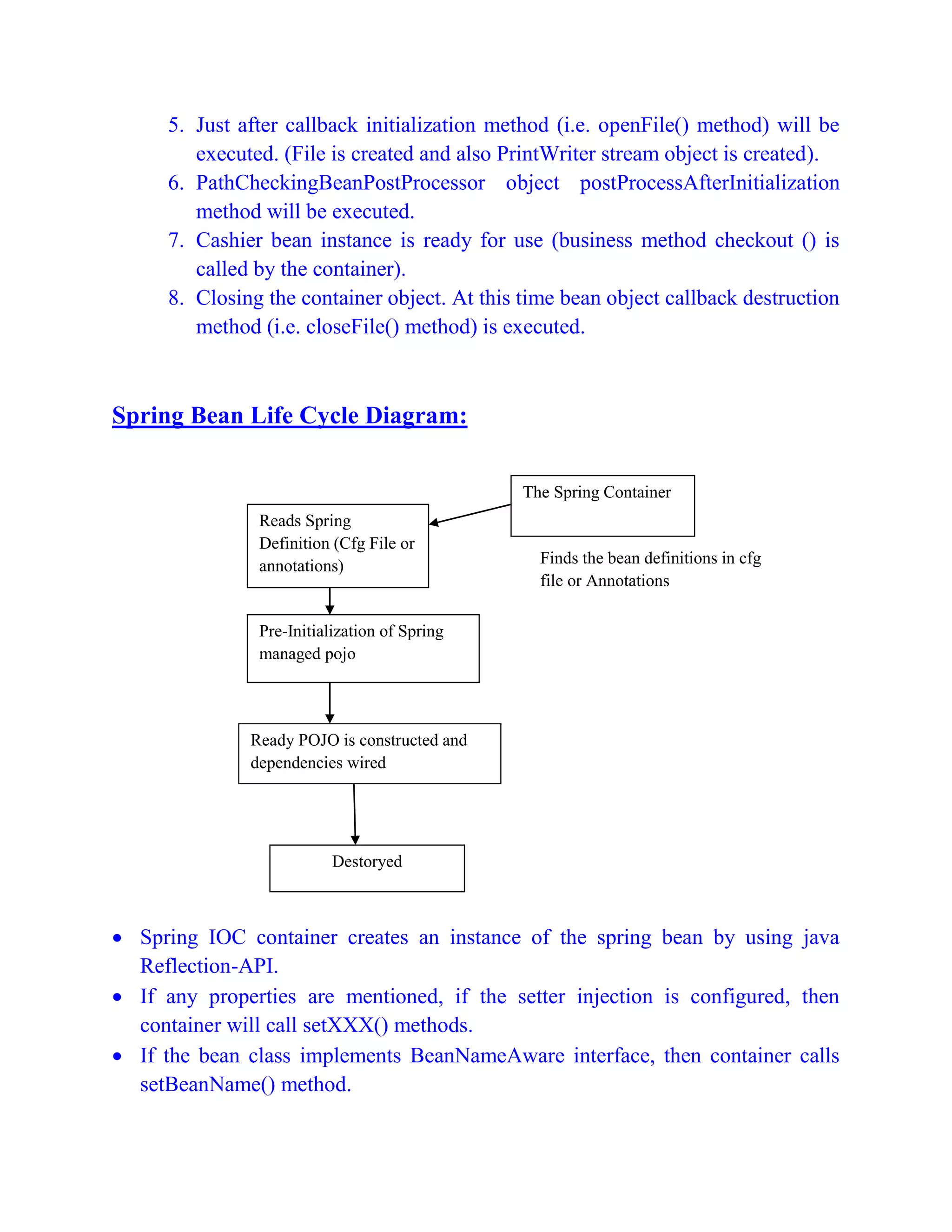5. Just after callback initialization method (i.e. openFile() method) will be
executed. (File is created and also PrintWriter stream object is created).
6. PathCheckingBeanPostProcessor object postProcessAfterInitialization
method will be executed.
7. Cashier bean instance is ready for use (business method checkout () is
called by the container).
8. Closing the container object. At this time bean object callback destruction
method (i.e. closeFile() method) is executed.
Spring Bean Life Cycle Diagram:
 Spring IOC container creates an instance of the spring bean by using java
Reflection-API.
 If any properties are mentioned, if the setter injection is configured, then
container will call setXXX() methods.
 If the bean class implements BeanNameAware interface, then container calls
setBeanName() method.
Reads Spring
Definition (Cfg File or
annotations)
Pre-Initialization of Spring
managed pojo
Ready POJO is constructed and
dependencies wired
The Spring Container
Finds the bean definitions in cfg
file or Annotations
Destoryed
 