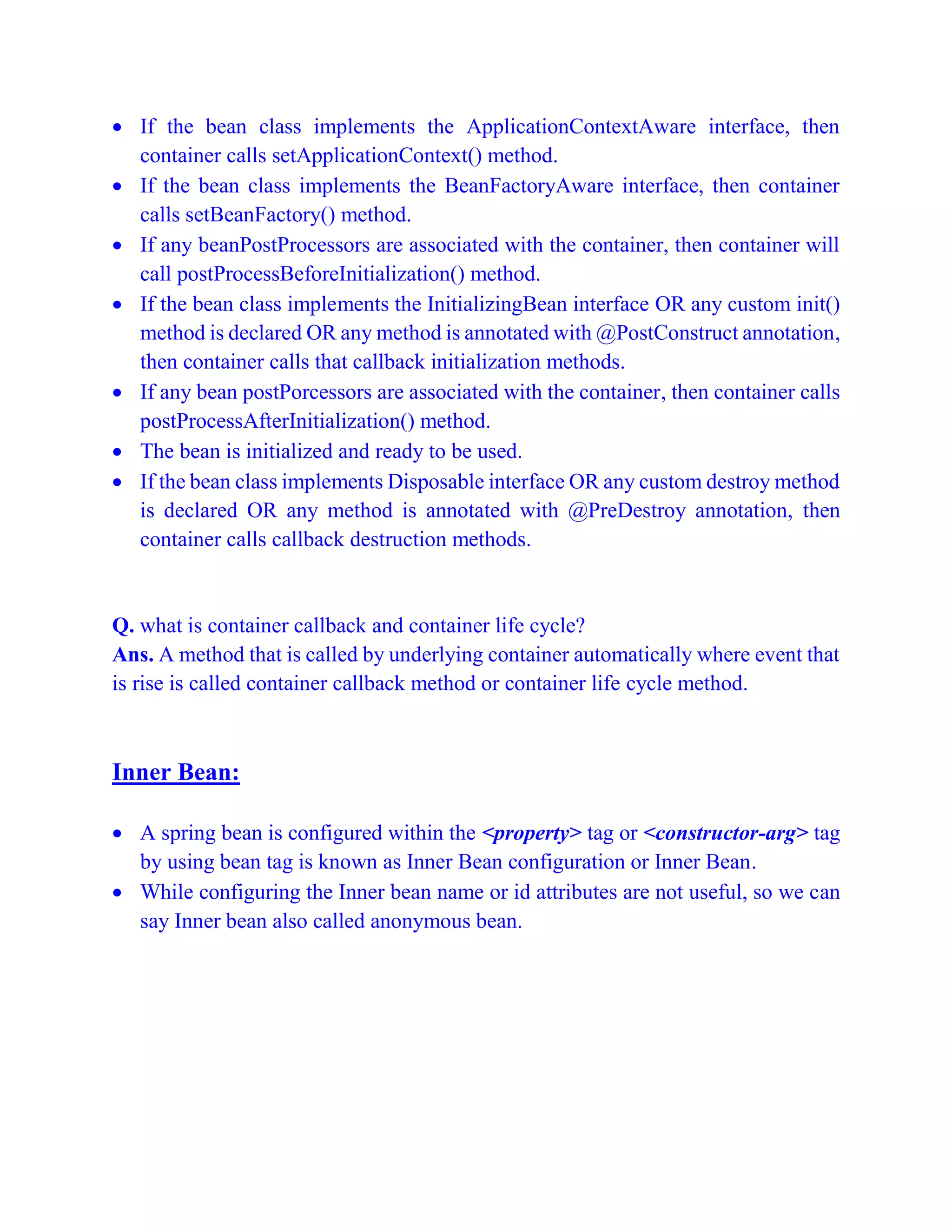  If the bean class implements the ApplicationContextAware interface, then
container calls setApplicationContext() method.
 If the bean class implements the BeanFactoryAware interface, then container
calls setBeanFactory() method.
 If any beanPostProcessors are associated with the container, then container will
call postProcessBeforeInitialization() method.
 If the bean class implements the InitializingBean interface OR any custom init()
method is declared OR any method is annotated with @PostConstruct annotation,
then container calls that callback initialization methods.
 If any bean postPorcessors are associated with the container, then container calls
postProcessAfterInitialization() method.
 The bean is initialized and ready to be used.
 If the bean class implements Disposable interface OR any custom destroy method
is declared OR any method is annotated with @PreDestroy annotation, then
container calls callback destruction methods.
Q. what is container callback and container life cycle?
Ans. A method that is called by underlying container automatically where event that
is rise is called container callback method or container life cycle method.
Inner Bean:
 A spring bean is configured within the <property> tag or <constructor-arg> tag
by using bean tag is known as Inner Bean configuration or Inner Bean.
 While configuring the Inner bean name or id attributes are not useful, so we can
say Inner bean also called anonymous bean.
 