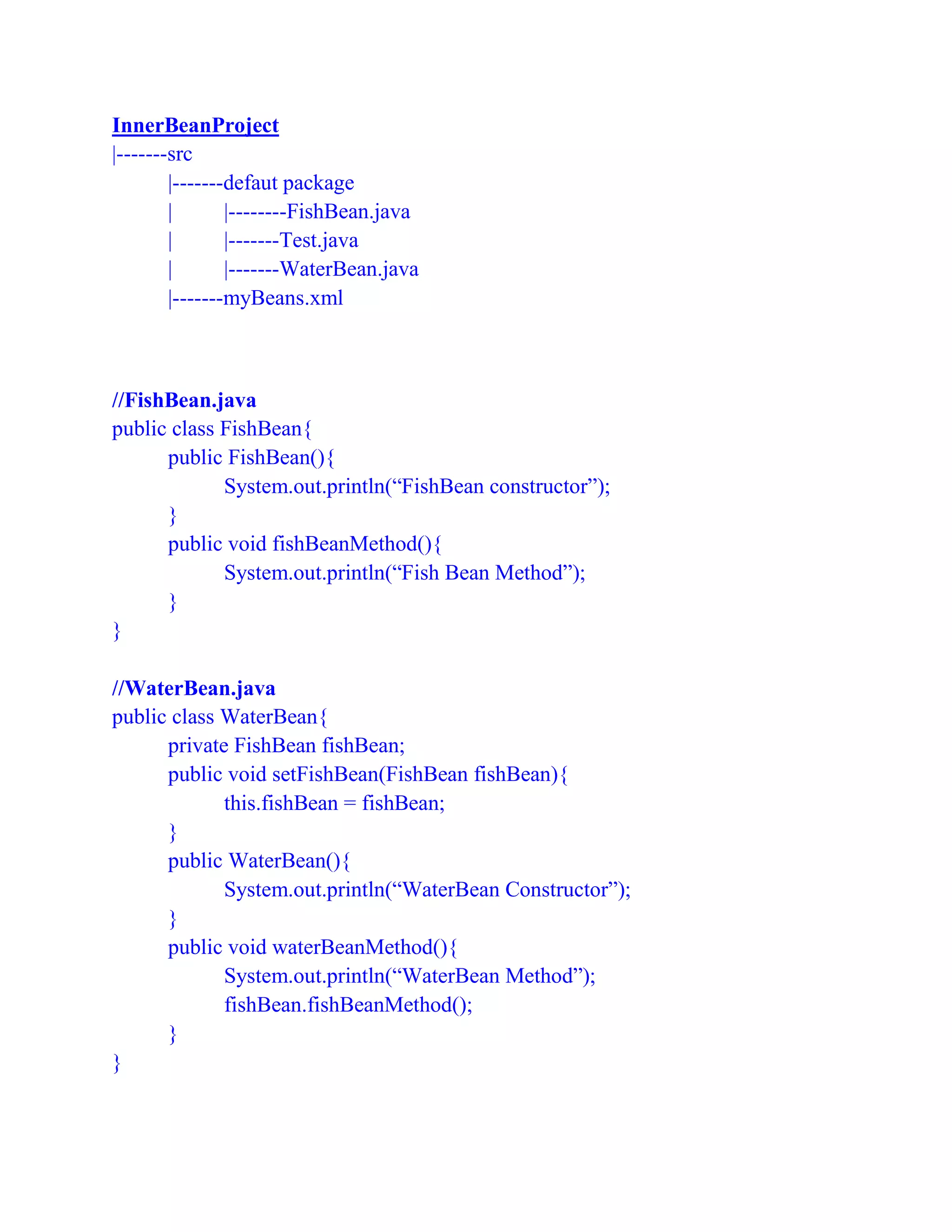 InnerBeanProject
|-------src
|-------defaut package
| |--------FishBean.java
| |-------Test.java
| |-------WaterBean.java
|-------myBeans.xml
//FishBean.java
public class FishBean{
public FishBean(){
System.out.println(“FishBean constructor”);
}
public void fishBeanMethod(){
System.out.println(“Fish Bean Method”);
}
}
//WaterBean.java
public class WaterBean{
private FishBean fishBean;
public void setFishBean(FishBean fishBean){
this.fishBean = fishBean;
}
public WaterBean(){
System.out.println(“WaterBean Constructor”);
}
public void waterBeanMethod(){
System.out.println(“WaterBean Method”);
fishBean.fishBeanMethod();
}
}
 