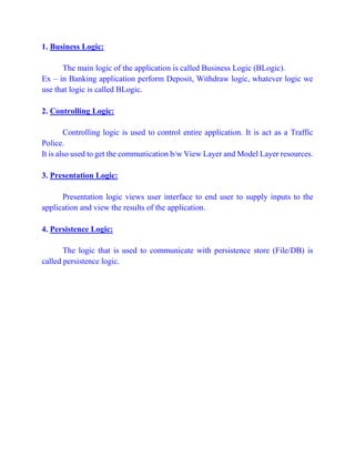 1. Business Logic:
The main logic of the application is called Business Logic (BLogic).
Ex – in Banking application perform Deposit, Withdraw logic, whatever logic we
use that logic is called BLogic.
2. Controlling Logic:
Controlling logic is used to control entire application. It is act as a Traffic
Police.
It is also used to get the communication b/w View Layer and Model Layer resources.
3. Presentation Logic:
Presentation logic views user interface to end user to supply inputs to the
application and view the results of the application.
4. Persistence Logic:
The logic that is used to communicate with persistence store (File/DB) is
called persistence logic.
 