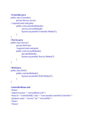 //Controller.java
public class Controller{
private Service service;
// required setter and getter
public void controllerMethod(){
service.serviceMethod();
System.out.println(“Controller Method”);
}
}
//Service.java
public class Service{
private DAO dao;
//required setter and getter
public void serviceMethod(){
dao.daoMethod();
System.out.println(“Service Method”);
}
}
//DAO.java
public class DAO{
public void daoMethod(){
System.out.println(“DAO Method”);
}
}
//controllerBeans.xml
<beans>
<import resource = “serviceBeans.xml”/>
<bean id = “controllerObj” class = “com.nareshit.controller.Controller”>
<property name = “service” ref = “serviceObj”/>
</bean>
</beans>
 
