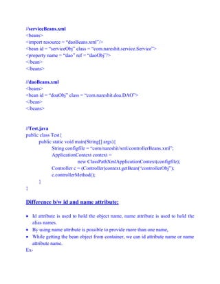 //serviceBeans.xml
<beans>
<import resource = “daoBeans.xml”/>
<bean id = “serviceObj” class = “com.nareshit.service.Service”>
<property name = “dao” ref = “daoObj”/>
</bean>
</beans>
//daoBeans.xml
<beans>
<bean id = “doaObj” class = “com.nareshit.doa.DAO”>
</bean>
</beans>
//Test.java
public class Test{
public static void main(String[] args){
String configfile = “com/nareshit/xml/controllerBeans.xml”;
ApplicationContext context =
new ClassPathXmlApplicationContext(configfile);
Controller c = (Controller)context.getBean(“controllerObj”);
c.controllerMethod();
}
}
Difference b/w id and name attribute:
 Id attribute is used to hold the object name, name attribute is used to hold the
alias names.
 By using name attribute is possible to provide more than one name,
 While getting the bean object from container, we can id attribute name or name
attribute name.
Ex-
 