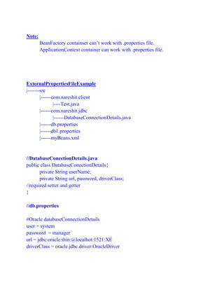 Note:
BeanFactory containser can’t work with .properties file.
ApplicationContext container can work with .properties file.
ExternalPropertiesFileExample
|-------src
|------com.nareshit.client
|----Test.java
|------com.nareshit.jdbc
|------DatabaseConnectionDetails.java
|------db.properties
|------db1.properties
|------myBeans.xml
//DatabaseConectionDetails.java
public class DatabaseConectionDetails{
private String userName;
private String url, password, driverClass;
//required setter and getter
}
//db.properties
#Oracle databaseConnectionDetails
user = system
password = manager
url = jdbc:oracle:thin:@localhot:1521:XE
driverClass = oracle.jdbc.driver.OracleDriver
 