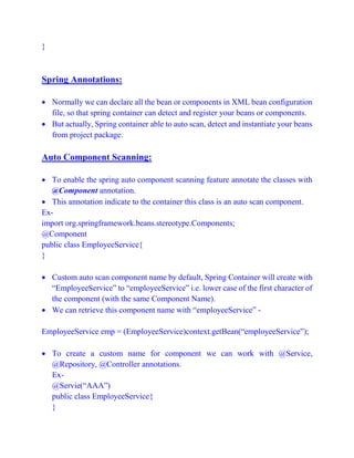 }
Spring Annotations:
 Normally we can declare all the bean or components in XML bean configuration
file, so that spring container can detect and register your beans or components.
 But actually, Spring container able to auto scan, detect and instantiate your beans
from project package.
Auto Component Scanning:
 To enable the spring auto component scanning feature annotate the classes with
@Component annotation.
 This annotation indicate to the container this class is an auto scan component.
Ex-
import org.springframework.beans.stereotype.Components;
@Component
public class EmployeeService{
}
 Custom auto scan component name by default, Spring Container will create with
“EmployeeService” to “employeeService” i.e. lower case of the first character of
the component (with the same Component Name).
 We can retrieve this component name with “employeeService” -
EmployeeService emp = (EmployeeService)context.getBean(“employeeService”);
 To create a custom name for component we can work with @Service,
@Repository, @Controller annotations.
Ex-
@Servie(“AAA”)
public class EmployeeService{
}
 