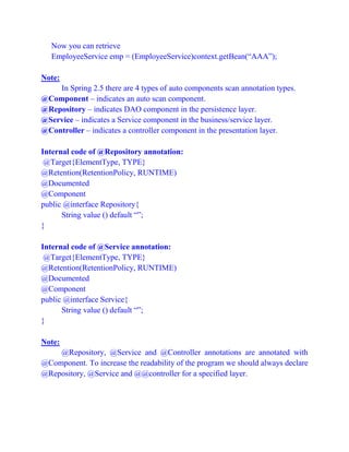 Now you can retrieve
EmployeeService emp = (EmployeeService)context.getBean(“AAA”);
Note:
In Spring 2.5 there are 4 types of auto components scan annotation types.
@Component – indicates an auto scan component.
@Repository – indicates DAO component in the persistence layer.
@Service – indicates a Service component in the business/service layer.
@Controller – indicates a controller component in the presentation layer.
Internal code of @Repository annotation:
@Target{ElementType, TYPE}
@Retention(RetentionPolicy, RUNTIME)
@Documented
@Component
public @interface Repository{
String value () default “”;
}
Internal code of @Service annotation:
@Target{ElementType, TYPE}
@Retention(RetentionPolicy, RUNTIME)
@Documented
@Component
public @interface Service{
String value () default “”;
}
Note:
@Repository, @Service and @Controller annotations are annotated with
@Component. To increase the readability of the program we should always declare
@Repository, @Service and @@controller for a specified layer.
 