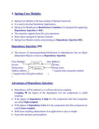 1. Spring Core Module:
 Spring Core Module is the base module of Spring Framework.
 It is used to develop Standalone Applications.
 Spring Core Module gives BeanFactory Container. It is designed for supporting
Dependency Injection or IOC.
 The container supports bean life cycle operations.
 Bean object managed by Spring Container.
 Spring Core Module mainly concentrating on Dependency Injection (DI).
Dependency Injection: [DI]
 The process of injecting/pushing/initialization to dependencies into an object
(Dependent Object) is known as Dependency Injection.
Class Student{ class Address{
int sno; int hno;
String name; String street;
Address address; // requied setter and getter method
// requied setter and getter method }
}
Advantages of Dependency Injection:
 Dependency will be reduced i.e. it will provide loose coupling.
Coupling  the degree of the dependency b/w the components is called
coupling.
 If the degree of dependency is high b/w the components then that component
are called Tight-coupled.
 If the degree of dependency is low b/w the components then that component are
called Loose-coupled.
 With loose coupling enhancement of an application is easy or simple.
 It provides dynamic polymorphism.
Dependent
Dependency
 