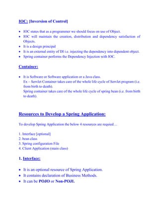 IOC: [Inversion of Control]
 IOC states that as a programmer we should focus on use of Object.
 IOC will maintain the creation, distribution and dependency satisfaction of
Objects.
 It is a design principal
 It is an external entity of DI i.e. injecting the dependency into dependent object.
 Spring container performs the Dependency Injection with IOC.
Container:
 It is Software or Software application or a Java class.
Ex – Servlet Container takes care of the whole life cycle of Servlet program (i.e.
from birth to death).
Spring container takes care of the whole life cycle of spring bean (i.e. from birth
to death).
Resources to Develop a Spring Application:
To develop Spring Application the below 4 resources are requied…
1. Interface [optional]
2. bean class
3. Spring configuration File
4. Client Application (main class)
1. Interface:
 It is an optional resource of Spring Application.
 It contains declaration of Business Methods.
 It can be POJO or Non-POJI.
 