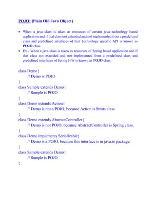 POJO: [Plain Old Java Object]
 When a java class is taken as resources of certain java technology based
application and if that class not extended and not implemented from a predefined
class and predefined interfaces of that Technology specific API is known as
POJO class.
 Ex - When a java class is taken as resources of Spring based application and if
that class not extended and not implemented from a predefined class and
predefined interfaces of Spring F/W is known as POJO class.
class Demo{
// Demo is POJO
}
class Sample extends Demo{
// Sample is POJO
}
class Demo extends Action{
// Demo is not a POJO, because Action is Struts class
}
class Demo extends AbstractController{
// Demo is not POJO, because AbstractController is Spring class.
}
class Demo implements Serializable{
// Demo is a POJO, because this interface is in java.io package
}
class Sample extends Demo{
// Sample is POJO
}
 