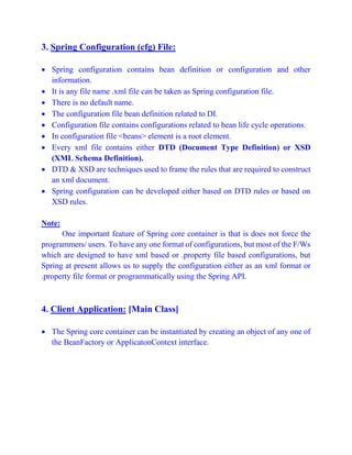 3. Spring Configuration (cfg) File:
 Spring configuration contains bean definition or configuration and other
information.
 It is any file name .xml file can be taken as Spring configuration file.
 There is no default name.
 The configuration file bean definition related to DI.
 Configuration file contains configurations related to bean life cycle operations.
 In configuration file <beans> element is a root element.
 Every xml file contains either DTD (Document Type Definition) or XSD
(XML Schema Definition).
 DTD & XSD are techniques used to frame the rules that are required to construct
an xml document.
 Spring configuration can be developed either based on DTD rules or based on
XSD rules.
Note:
One important feature of Spring core container is that is does not force the
programmers/ users. To have any one format of configurations, but most of the F/Ws
which are designed to have xml based or .property file based configurations, but
Spring at present allows us to supply the configuration either as an xml format or
.property file format or programmatically using the Spring API.
4. Client Application: [Main Class]
 The Spring core container can be instantiated by creating an object of any one of
the BeanFactory or ApplicatonContext interface.
 
