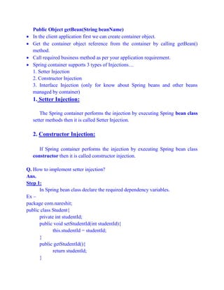 Public Object getBean(String beanName)
 In the client application first we can create container object.
 Get the container object reference from the container by calling getBean()
method.
 Call required business method as per your application requirement.
 Spring container supports 3 types of Injections…
1. Setter Injection
2. Constructor Injection
3. Interface Injection (only for know about Spring beans and other beans
managed by container)
1. Setter Injection:
The Spring container performs the injection by executing Spring bean class
setter methods then it is called Setter Injection.
2. Constructor Injection:
If Spring container performs the injection by executing Spring bean class
constructor then it is called constructor injection.
Q. How to implement setter injection?
Ans.
Step 1:
In Spring bean class declare the required dependency variables.
Ex –
package com.nareshit;
public class Student{
private int studentId;
public void setStudentId(int studentId){
this.studentId = studentId;
}
public getStudentId(){
return studentId;
}
 