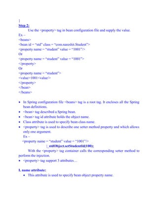 }
Step 2:
Use the <property> tag in bean configuration file and supply the value.
Ex –
<beans>
<bean id = “std” class = “com.nareshit.Student”>
<property name = “student” value = “1001”/>
Or
<property name = “student” value = “1001”>
</property>
Or
<property name = “student”>
<value>1001<value/>
</property>
</bean>
</beans>
 In Spring configuration file <beans> tag is a root tag. It encloses all the Spring
bean definitions.
 <bean> tag described a Spring bean.
 <bean> tag id attribute holds the object name.
 Class attribute is used to specify bean class name.
 <property> tag is used to describe one setter method property and which allows
only one argument.
Ex –
<property name = “student” value = “1001”/>
|_stdObject.setStudentId(100);
With the <property> tag container calls the corresponding setter method to
perform the injection.
 <property> tag support 3 attributes…
I. name attribute:
 This attribute is used to specify bean object property name.
 