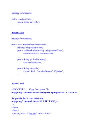 package com.nareshit;
public interface Hello{
public String sayHello();
}
Student.java
package com.nareshit;
public class Student implements Hello{
private String studentName;
public void setStudentName( String studentName){
this.studentName = studentName;
}
public String getStudentName(){
return studentName;
}
public String sayHello(){
Return “Hello ”+studentName+” Welcome”;
}
}
myBean.xml
<! DOCTYPE……Copy from below file
orgspringframeworkbeansfactoryxmlspring-beans-2.0 DTD File
To get this file, extract below file
org.springframework.beans-3.0.1.RELEASE.jar
“>
<beans>
<bean>
<property name = “student” value= “Raj”>
 