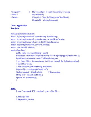 </property> |__The bean object is created internally by using
</bean> newInstance().
</beans> Class cls = Class.forName(beanClassName);
Object obj = cls.newInstance();
Client Application
Test.java
package com.nareshit.client;
import org.springframework.beans.factory.BeanFactory;
import org.springframework.beans.factory.xm.XmlBeanFactory;
import org.springframework.core.io.FileSystemResource;
import org.springframework.core.io.Resource;
import com.nareshit.Student;
public class Test{
public static void main(String[] args){
Resource r = new FileSystemResource(“f://FirstSpringApp/myBeans.xml”);
BeanFactory container = new XmlBeanFactory(r);
// get Bean Object from container for this we can call the following method
// from BanFactory
// public Object getBean(String beanName)
Object obj = container.getBean(“std”);
Student student = (Student)obj; // downcasting
String mst = student.sayHello();
System.out.println(msg);
}
}
Note:
Every Framework S/W contains 2 types of jar file…
1. Main jar files
2. Dependent jar files
 