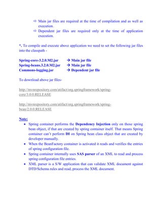  Main jar files are required at the time of compilation and as well as
execution.
 Dependent jar files are required only at the time of application
execution.
*. To compile and execute above application we need to set the following jar files
into the classpath -
Spring-core-3.2.0.M2.jar  Main jar file
Spring-beans.3.2.0.M2.jar  Main jar file
Commons-logging.jar  Dependent jar file
To download above jar files-
http://mvnrepository.com/atifact/org.springframework/spring-
core/3.0.0.RELEASE
http://mvnrepository.com/atifact/org.springframework/spring-
bean/2.0.0.RELEASE
Note:
 Spring container performs the Dependency Injection only on those spring
bean object, if that are created by spring container itself. That means Spring
container can’t perform DI on Spring bean class object that are created by
developer manually.
 When the BeanFactory container is activated it reads and verifies the entries
of spring configuration file.
 Spring container internally uses SAS parser of an XML to read and process
spring configuration file entries.
 XML parser is a S/W application that can validate XML document against
DTD/Schema rules and read, process the XML document.
 