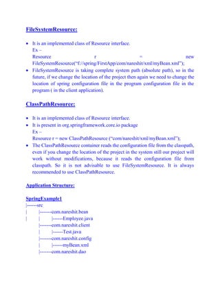 FileSystemResource:
 It is an implemented class of Resource interface.
Ex –
Resource r = new
FileSystemResource(“f://spring/FirstApp/com/nareshit/xml/myBean.xml”);
 FileSystemResource is taking complete system path (absolute path), so in the
future, if we change the location of the project then again we need to change the
location of spring configuration file in the program configuration file in the
program ( in the client application).
ClassPathResource:
 It is an implemented class of Resource interface.
 It is present in org.springframework.core.io package
Ex –
Resource r = new ClassPathResource (“com/nareshit/xml/myBean.xml”);
 The ClassPathResource container reads the configuration file from the classpath,
even if you change the location of the project in the system still our project will
work without modifications, because it reads the configuration file from
classpath. So it is not advisable to use FileSystemResource. It is always
recommended to use ClassPathResource.
Application Structure:
SpringExample1
|------src
| |-------com.nareshit.bean
| | |------Employee.java
|-------com.nareshit.client
| |------Test.java
|-------com.nareshit.config
| |------myBean.xml
|-------com.nareshit.dao
 