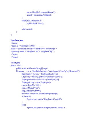 pst.setDouble(3,emp.getSalary());
count = pst.executeUpdate();
}
catch(SQLException e){
e.printStackTrace();
}
return count;
}
}
//myBean.xml
<beans>
<bean id = “empServiceObj”
class = “com.nareshit.service.EmployeeServiceImpl”>
<property name = “empDao” ref = “empDaoObj”/>
</bean>
</beans>
//Test.java
public Test{
public static void main(String[] args){
Resource r = new ClassPathResource(“com/nareshit/config/myBean.xml”);
BeanFactory factory = XmlBeanFactory(r);
Objec obj = factory.getBean(“empServiceObj”);
EmployeeService eservice = (Employee)obj;
Employee emp = new Employee();
emp.setEmpNo(1001);
emp.setName(“Raj”);
emp.setSalary(30000);
int count = eservice.createEmployee(emp);
if(count>0){
System.out.println(“Employee Created”);
}
else{
System.out.println(“Employee not Created”);
 