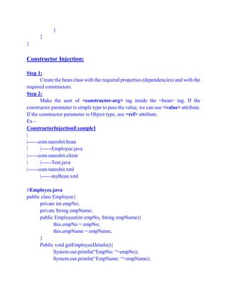 }
}
}
Constructor Injection:
Step 1:
Create the bean class with the required properties (dependencies) and with the
required constructors.
Step 2:
Make the user of <constructor-arg> tag inside the <bean> tag. If the
constructor parameter is simple type to pass the value, we can use <value> attribute.
If the constructor parameter is Object type, use <ref> attribute.
Ex –
ConstructorInjectionExample1
|
|------com.nareshit.bean
| |------Employee.java
|------com.nareshit.client
| |------Test.java
|------com.nareshit.xml
|------myBean.xml
//Employee.java
public class Employee{
private int empNo;
private String empName;
public Employee(int empNo, String empName){
this.empNo = empNo;
this.empName = empName;
}
Public void getEmployeeDetails(){
System.out.println(“EmpNo: “+empNo);
System.out.println(“EmpName: “+empName);
 