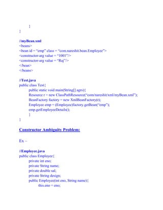 }
}
//myBean.xml
<beans>
<bean id = “emp” class = “com.nareshit.bean.Employee”>
<constructor-arg value = “1001”/>
<constructor-arg value = “Raj”/>
</bean>
</beans>
//Test.java
public class Test{
public static void main(String[] agrs){
Resource r = new ClassPathResource(“com/nareshit/xml/myBean.xml”);
BeanFactory factory = new XmlBeanFactory(r);
Employee emp = (Employee)factory.getBean(“emp”);
emp.getEmployeeDetails();
}
}
Constructor Ambiguity Problem:
Ex –
//Employee.java
public class Employee{
private int eno;
private String name;
private double sal;
private String design;
public Employee(int eno, String name){
this.eno = eno;
 