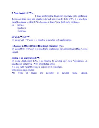 2. Non-Invasive F/Ws:
It does not force the developers to extend or to implement
their predefined class and interfaces (which are given by F/W S/W). It is also light
weight compare to other F/Ws, because it doesn’t use third party container.
Ex – Spring
Struts 2.x
Hibernate
Struts is Web F/W.
By using web F/W only it is possible to develop web applications.
Hibernate is ORM (Object Relational Mapping) F/W.
By using ORM F/W only it is possible to implements persistence login (Data Access
Layer).
Spring is an application F/W.
By using Application F/W, it is possible to develop any Java Application i.e.
Standalone, Enterprise (Web, Distributed apps).
It is also light weight because it uses its own containers.
Spring is an open source.
All types or logics are possible to develop using Spring.
 